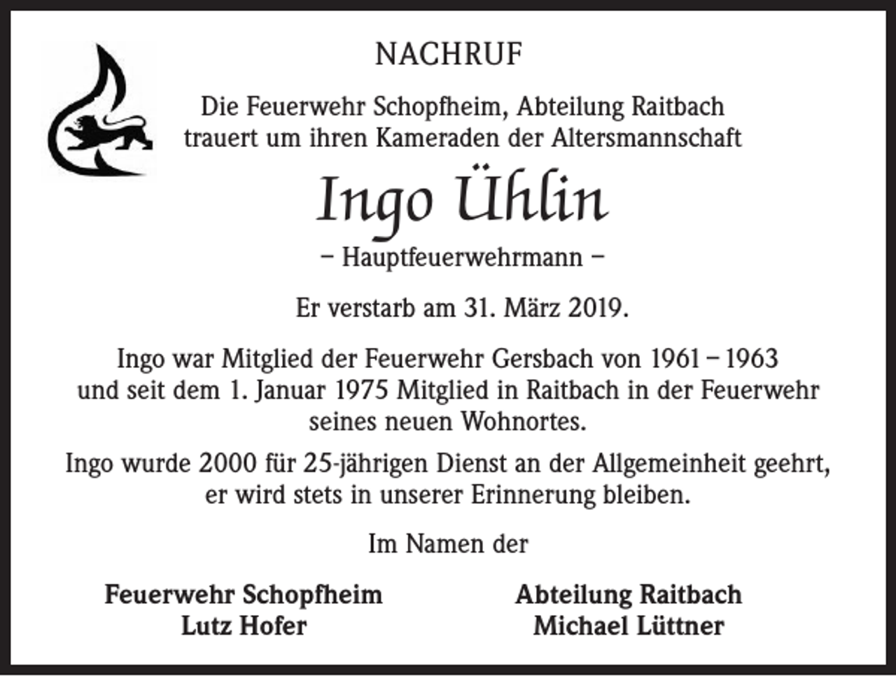 <p>NACHRUF<br />Die Feuerwehr Schopfheim, Abteilung Raitbach<br />trauert um ihren Kameraden der Altersmannschaft</p><p>Ingo Ühlin<br />– Hauptfeuerwehrmann –</p><p>Er verstarb am 31. März 2019.<br />Ingo war Mitglied der Feuerwehr Gersbach von 1961 – 1963<br />und seit dem 1. Januar 1975 Mitglied in Raitbach in der Feuerwehr ­<br />seines neuen Wohnortes.<br />Ingo wurde 2000 für 25-jährigen Dienst an der Allgemeinheit geehrt,<br />er wird stets in unserer Erinnerung bleiben.<br />Im Namen der<br />Feuerwehr Schopfheim<br />Lutz Hofer</p><p>Abteilung Raitbach<br />Michael Lüttner</p>