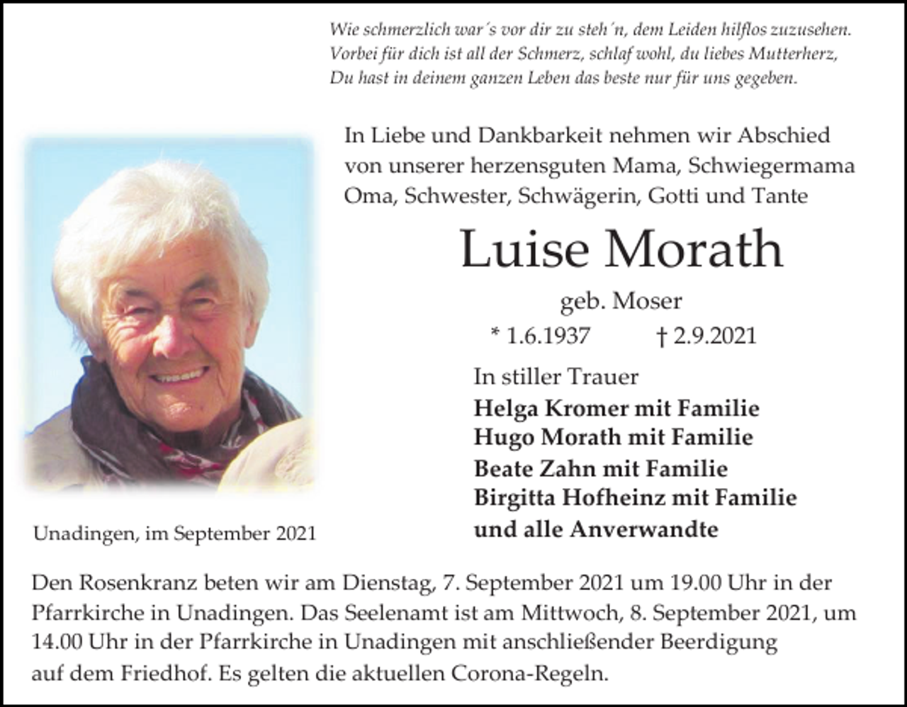<p>Wie schmerzlich war´s vor dir zu steh´n, dem Leiden hilflos zuzusehen.<br />Vorbei für dich ist all der Schmerz, schlaf wohl, du liebes Mutterherz,<br />Du hast in deinem ganzen Leben das beste nur für uns gegeben.</p><p>In Liebe und Dankbarkeit nehmen wir Abschied<br />von unserer herzensguten Mama, Schwiegermama<br />Oma, Schwester, Schwägerin, Gotti und Tante</p><p>Luise Morath<br />geb. Moser<br />* 1.6.1937<br />† 2.9.2021</p><p>Unadingen, im September 2021</p><p>In stiller Trauer<br />Helga Kromer mit Familie<br />Hugo Morath mit Familie<br />Beate Zahn mit Familie<br />Birgitta Hofheinz mit Familie<br />und alle Anverwandte</p><p>Den Rosenkranz beten wir am Dienstag, 7. September 2021 um 19.00 Uhr in der<br />Pfarrkirche in Unadingen. Das Seelenamt ist am Mittwoch, 8. September 2021, um<br />14.00 Uhr in der Pfarrkirche in Unadingen mit anschließender Beerdigung<br />auf dem Friedhof. Es gelten die aktuellen Corona-Regeln.</p>