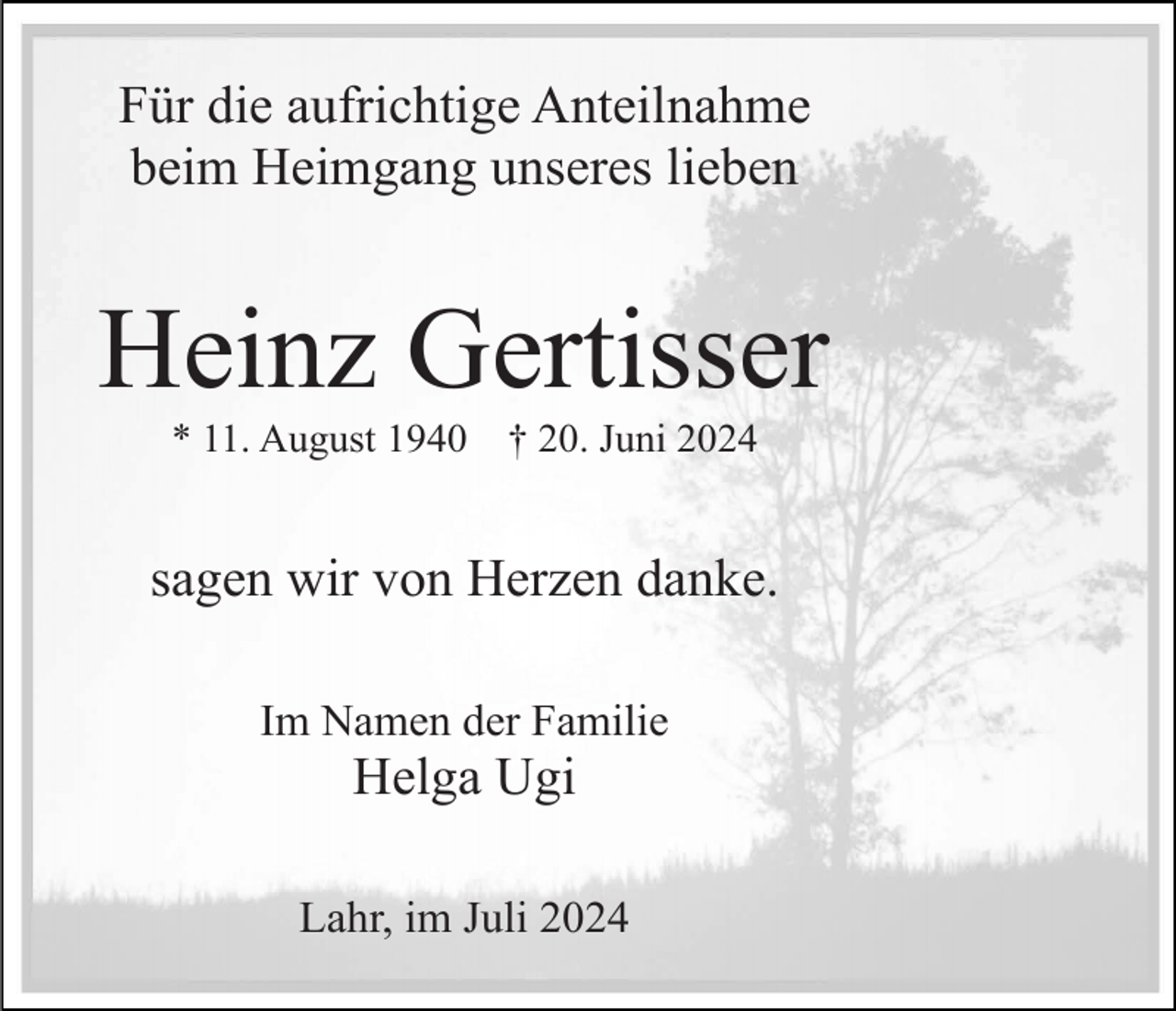 <p>Für die aufrichtige Anteilnahme<br />beim Heimgang unseres lieben</p><p>Heinz Gertisser<br />* 11. August 1940</p><p>† 20. Juni 2024</p><p>sagen wir von Herzen danke.<br />Im Namen der Familie</p><p>Helga Ugi<br />Lahr, im Juli 2024</p>