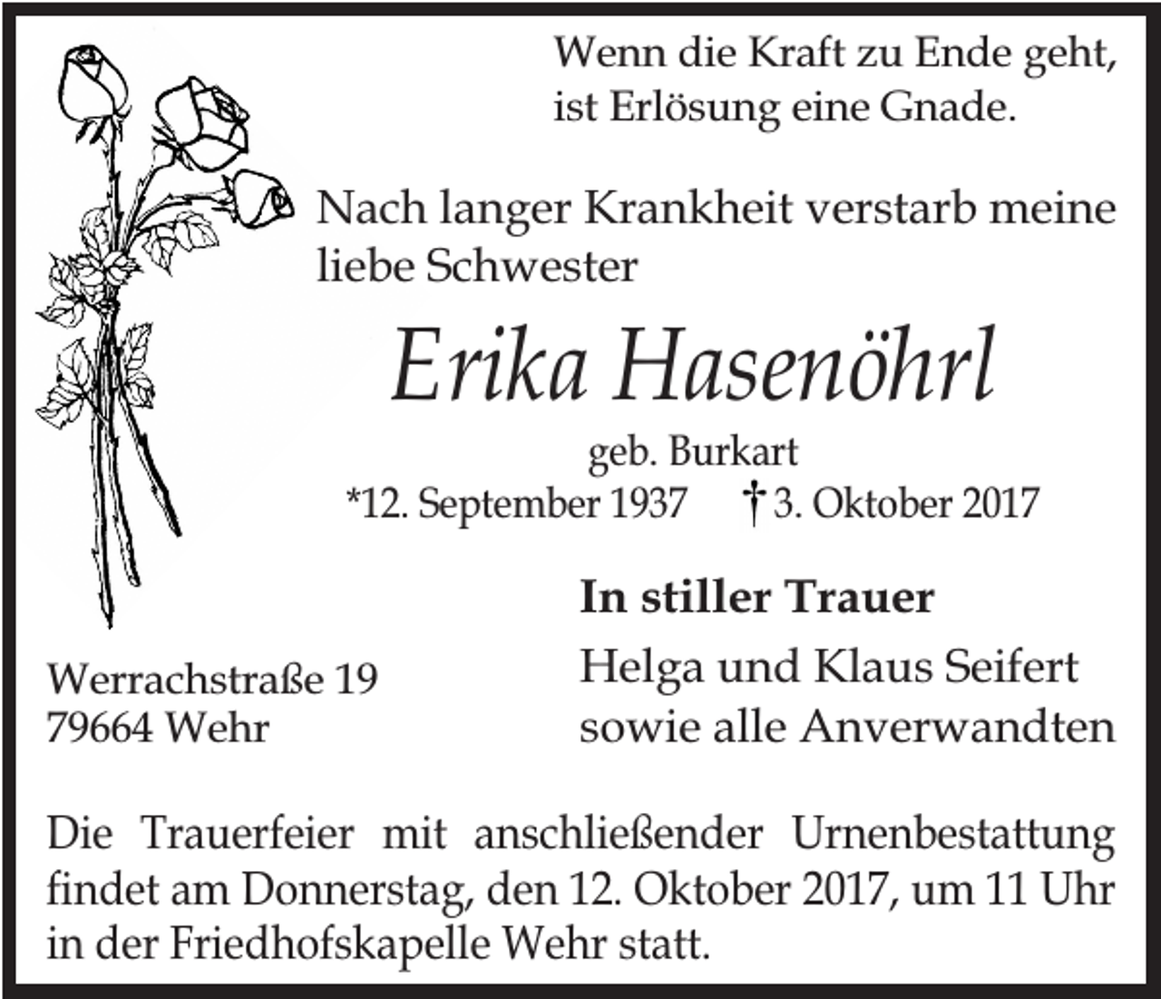 <p>Wenn die Kraft zu Ende geht,<br />ist Erlösung eine Gnade.</p><p>Nach langer Krankheit verstarb meine<br />liebe Schwester</p><p>Erika Hasenöhrl</p><p>geb. Burkart<br />*12. September 1937<br />3. Oktober 2017</p><p>Werrachstraße 19<br />79664 Wehr</p><p>In stiller Trauer<br />Helga und Klaus Seifert<br />sowie alle Anverwandten</p><p>Die Trauerfeier mit anschließender Urnenbestattung<br />findet am Donnerstag, den 12. Oktober 2017, um 11 Uhr<br />in der Friedhofskapelle Wehr statt.</p>