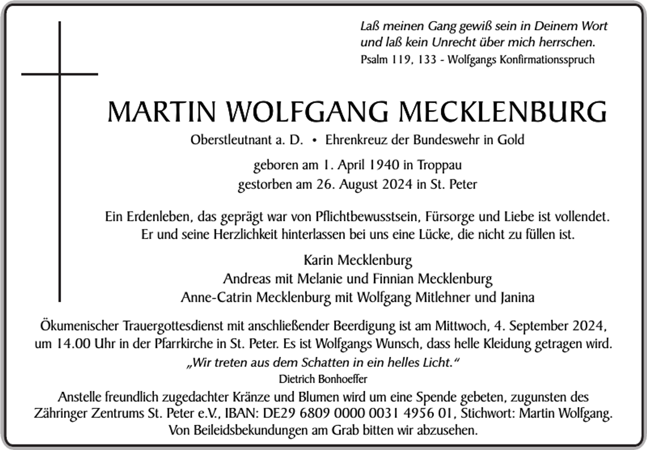 <p>Laß meinen Gang gewiß sein in Deinem Wort<br />und laß kein Unrecht über mich herrschen.<br />Psalm 119, 133 - Wolfgangs Konfirmationsspruch</p><p>MARTIN WOLFGANG MECKLENBURG<br />Oberstleutnant a. D.</p><p>•</p><p>Ehrenkreuz der Bundeswehr in Gold</p><p>geboren am 1. April 1940 in Troppau<br />gestorben am 26. August 2024 in St. Peter</p><p>Ein Erdenleben, das geprägt war von Pflichtbewusstsein, Fürsorge und Liebe ist vollendet.<br />Er und seine Herzlichkeit hinterlassen bei uns eine Lücke, die nicht zu füllen ist.</p><p>Karin Mecklenburg<br />Andreas mit Melanie und Finnian Mecklenburg<br />Anne-Catrin Mecklenburg mit Wolfgang Mitlehner und Janina<br />Ökumenischer Trauergottesdienst mit anschließender Beerdigung ist am Mittwoch, 4. September 2024,<br />um 14.00 Uhr in der Pfarrkirche in St. Peter. Es ist Wolfgangs Wunsch, dass helle Kleidung getragen wird.<br />„Wir treten aus dem Schatten in ein helles Licht.“<br />Dietrich Bonhoeffer</p><p>Anstelle freundlich zugedachter Kränze und Blumen wird um eine Spende gebeten, zugunsten des<br />Zähringer Zentrums St. Peter e.V., IBAN: DE29 6809 0031 4956 01, Stichwort: Martin Wolfgang.<br />Von Beileidsbekundungen am Grab bitten wir abzusehen.</p>