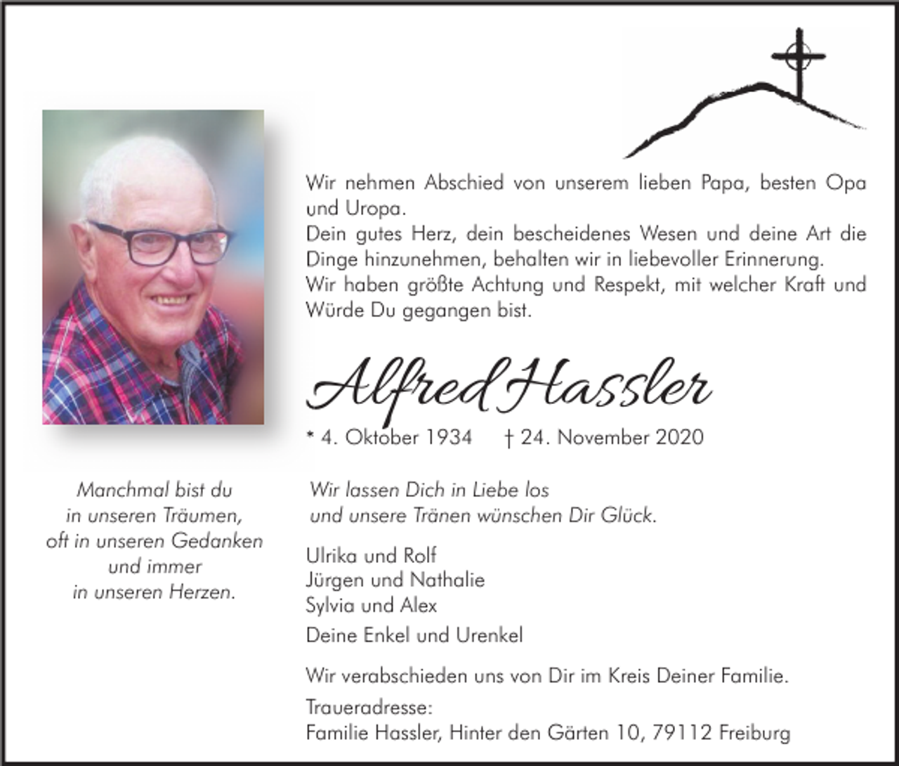 <p>Wir nehmen Abschied von unserem lieben Papa, besten Opa<br />und Uropa.<br />Dein gutes Herz, dein bescheidenes Wesen und deine Art die<br />Dinge hinzunehmen, behalten wir in liebevoller Erinnerung.<br />Wir haben größte Achtung und Respekt, mit welcher Kraft und<br />Würde Du gegangen bist.</p><p>Alfred Hassler<br />* 4. Oktober 1934<br />Manchmal bist du<br />in unseren Träumen,<br />oft in unseren Gedanken<br />und immer<br />in unseren Herzen.</p><p>† 24. November 2020</p><p>Wir lassen Dich in Liebe los<br />und unsere Tränen wünschen Dir Glück.<br />Ulrika und Rolf<br />Jürgen und Nathalie<br />Sylvia und Alex<br />Deine Enkel und Urenkel<br />Wir verabschieden uns von Dir im Kreis Deiner Familie.<br />Traueradresse:<br />Familie Hassler, Hinter den Gärten 10, 79112 Freiburg</p>