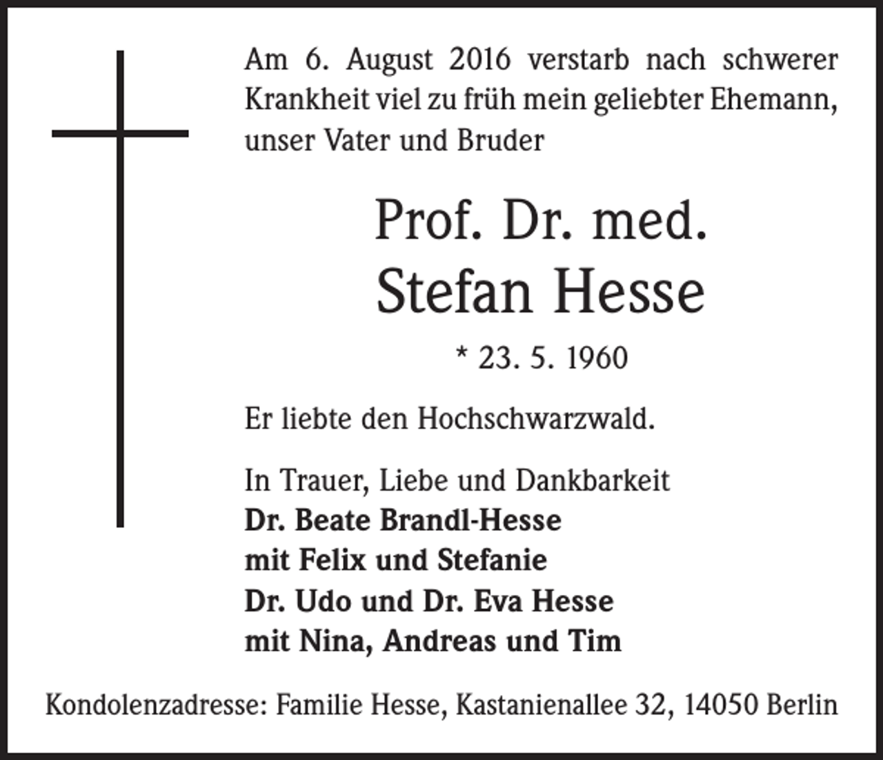 <p>Am 6. August 2016 verstarb nach schwerer<br />Krankheit viel zu früh mein geliebter ­Ehemann,<br />unser Vater und Bruder</p><p>Prof. Dr. med.</p><p>Stefan Hesse<br />* 23. 5. 1960</p><p>Er liebte den Hochschwarzwald.<br />In Trauer, Liebe und Dankbarkeit<br />Dr. Beate Brandl-Hesse<br />mit Felix und Stefanie<br />Dr. Udo und Dr. Eva Hesse<br />mit Nina, Andreas und Tim<br />Kondolenzadresse: Familie Hesse, Kastanienallee 32, 14050 Berlin</p>