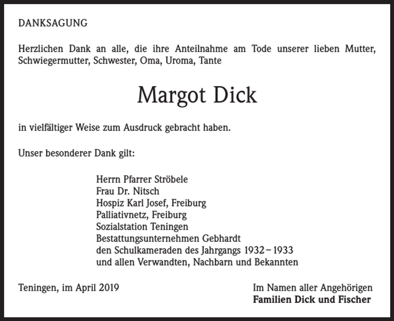 <p>DANKSAGUNG<br />Herzlichen Dank an alle, die ihre Anteilnahme am Tode unserer lieben Mutter,<br />S­ chwiegermutter, Schwester, Oma, Uroma, Tante</p><p>Margot Dick<br />in vielfältiger Weise zum Ausdruck gebracht haben.<br />Unser besonderer Dank gilt:<br />Herrn Pfarrer Ströbele<br />Frau Dr. Nitsch<br />Hospiz Karl Josef, Freiburg<br />Palliativnetz, Freiburg<br />Sozialstation Teningen<br />Bestattungsunternehmen Gebhardt<br />den Schulkameraden des Jahrgangs 1932 – 1933<br />und allen Verwandten, Nachbarn und Bekannten<br />Teningen, im April 2019</p><p>Im Namen aller Angehörigen<br />Familien Dick und Fischer</p>