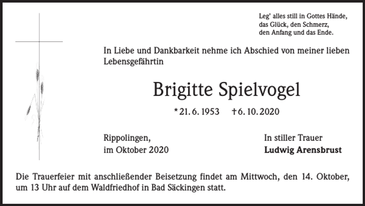 <p>Leg’ alles still in Gottes Hände,<br />das Glück, den Schmerz,<br />den Anfang und das Ende.</p><p>In Liebe und Dankbarkeit nehme ich Abschied von meiner lieben<br />Lebensgefährtin</p><p>Brigitte Spielvogel<br />* 21. 6. 1953<br />Rippolingen,<br />im Oktober 2020</p><p>† 6. 10. 2020<br />In stiller Trauer<br />Ludwig Arensbrust</p><p>Die Trauerfeier mit anschließender Beisetzung findet am Mittwoch, den 14. Oktober,<br />um 13 Uhr auf dem Waldfriedhof in Bad Säckingen statt.</p>