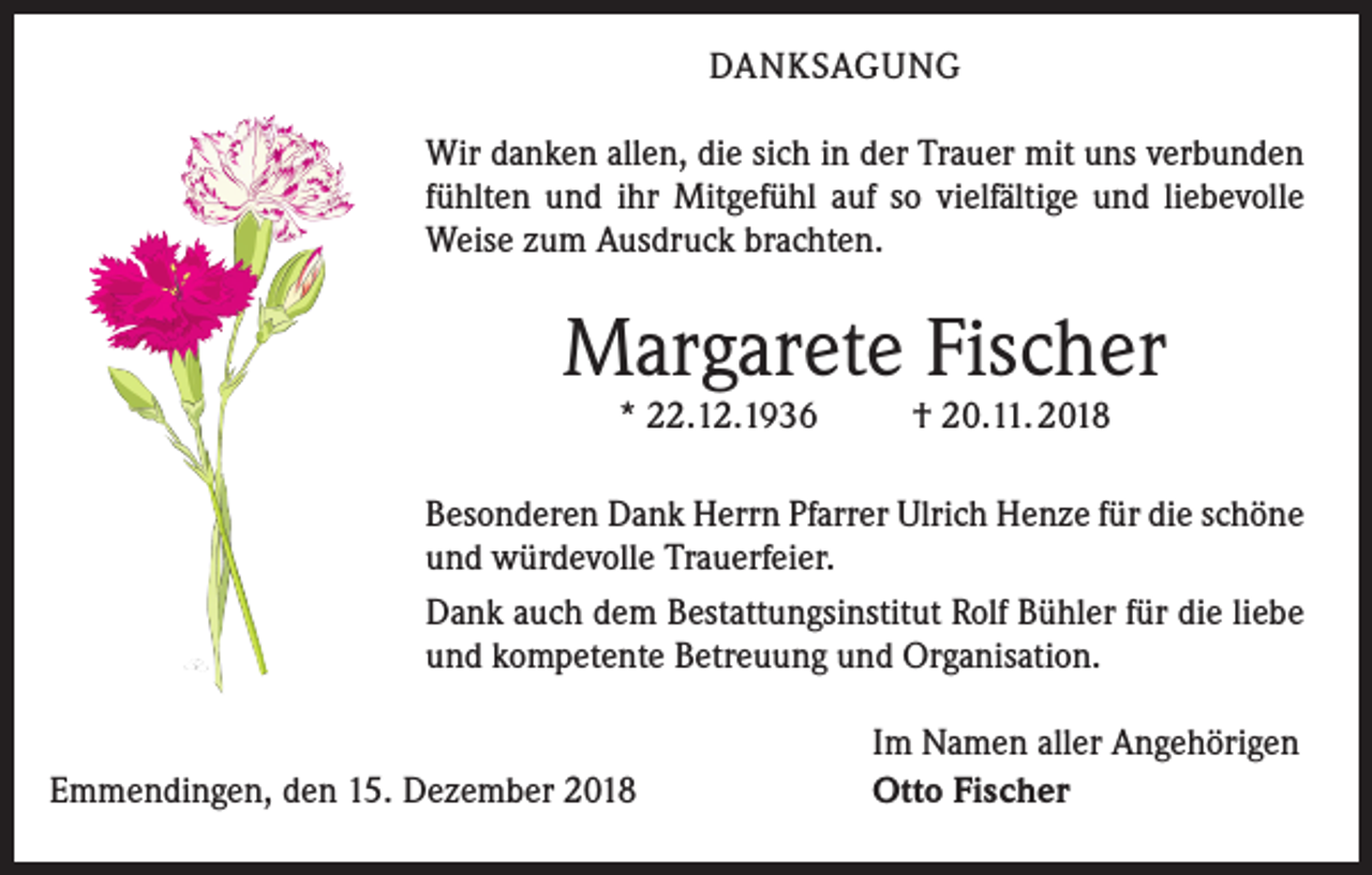 <p>DANKSAGUNG<br />Wir danken allen, die sich in der Trauer mit uns verbunden<br />fühlten und ihr Mitgefühl auf so vielfältige und liebevolle<br />Weise zum Ausdruck brachten.</p><p>Margarete Fischer<br />* 22.12.1936</p><p>† 20.11. 2018</p><p>esonderen Dank Herrn Pfarrer Ulrich Henze für die schöne<br />B<br />und würdevolle Trauerfeier.<br />Dank auch dem Bestattungs­institut Rolf Bühler für die liebe<br />und kompetente Betreuung und Organisation.<br />Emmendingen, den 15. Dezember 2018</p><p>Im Namen aller Angehörigen<br />Otto Fischer</p>