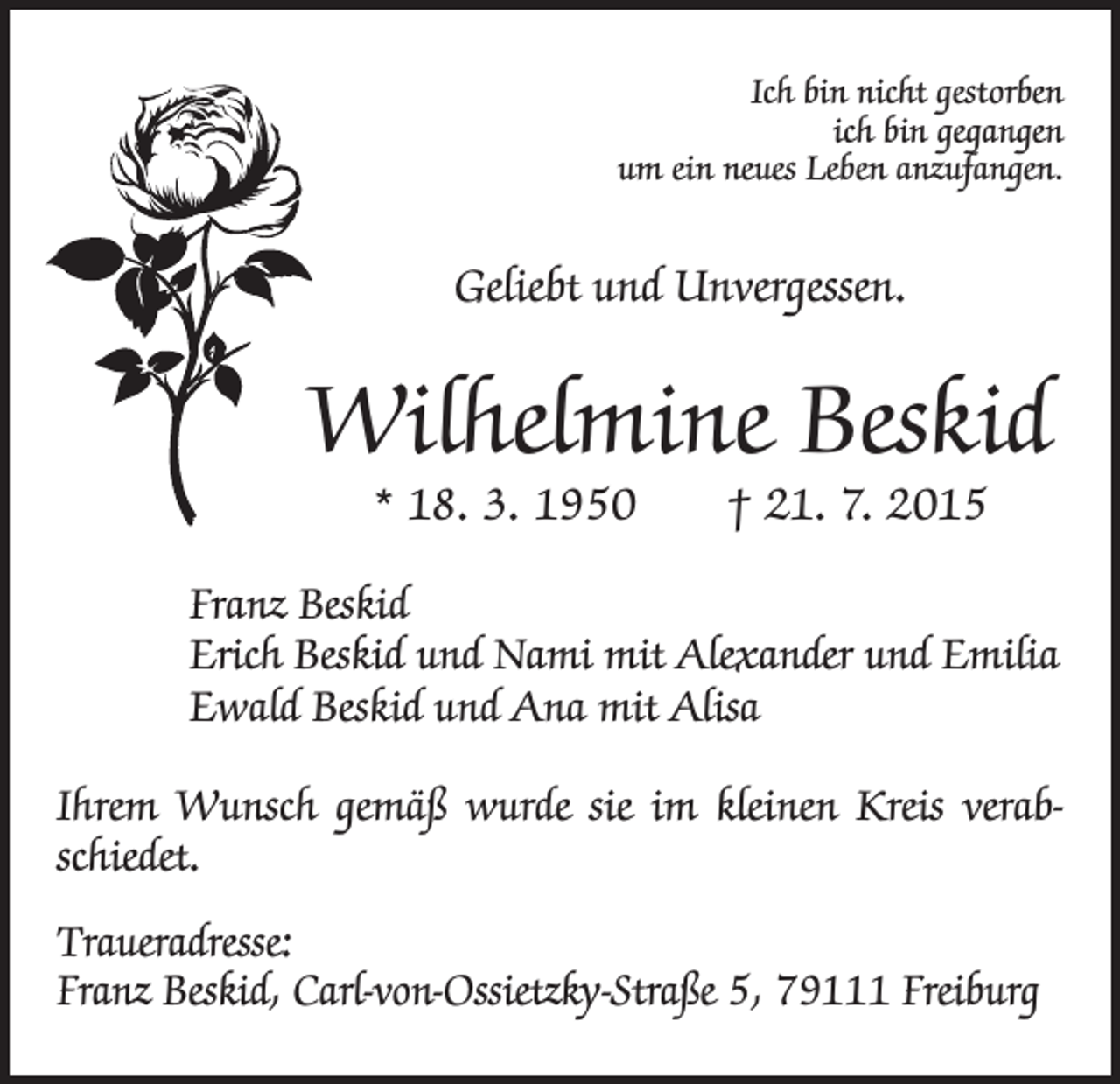 <p>Ich bin nicht gestorben<br />ich bin gegangen<br />um ein neues Leben anzufangen.</p><p>Geliebt und Unvergessen.</p><p>Wilhelmine Beskid<br />* 18. 3. 1950 † 21. 7. 2015</p><p>Franz Beskid<br />Erich Beskid und Nami mit Alexander und Emilia<br />Ewald Beskid und Ana mit Alisa<br />Ihrem Wunsch gemäß wurde sie im kleinen Kreis verabschiedet.<br />Traueradresse:<br />Franz Beskid, Carl-von-Ossietzky-Straße 5, 79111 Freiburg</p>