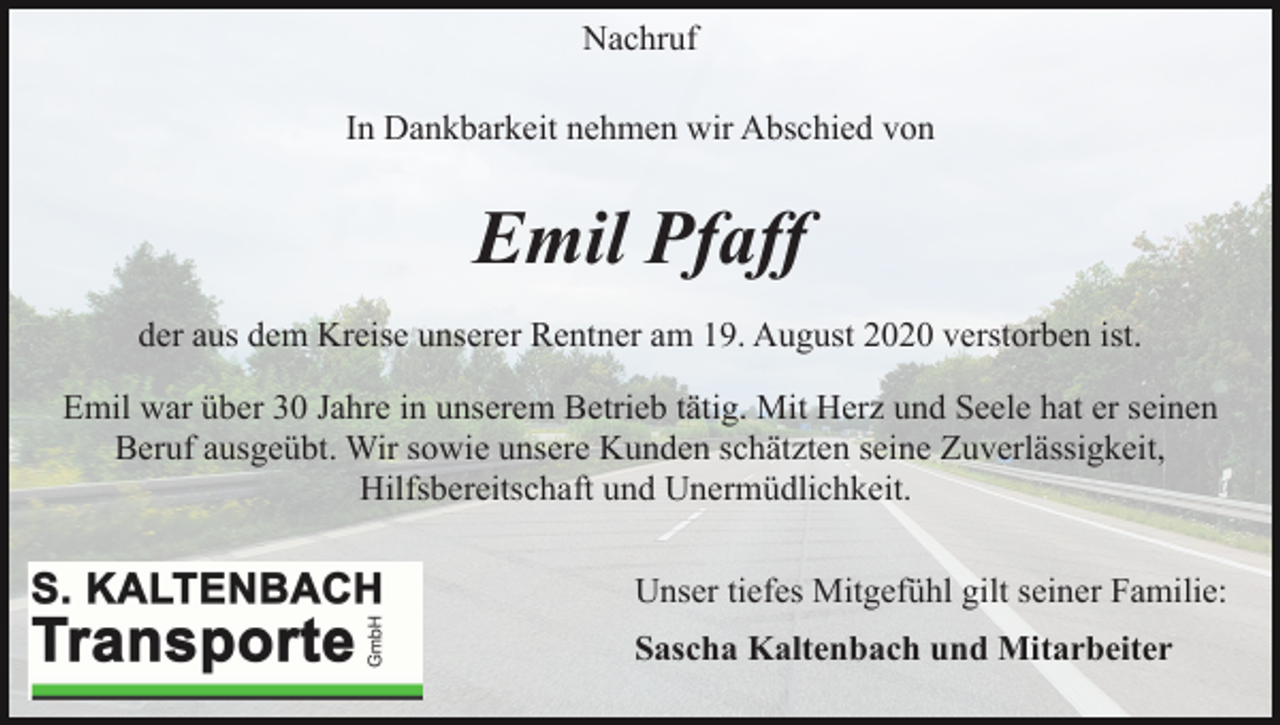 <p>Nachruf<br />In Dankbarkeit nehmen wir Abschied von</p><p>Emil Pfaff<br />der aus dem Kreise unserer Rentner am 19. August 2020 verstorben ist.<br />Emil war über 30 Jahre in unserem Betrieb tätig. Mit Herz und Seele hat er seinen<br />Beruf ausgeübt. Wir sowie unsere Kunden schätzten seine Zuverlässigkeit,<br />Hilfsbereitschaft und Unermüdlichkeit.<br />Unser tiefes Mitgefühl gilt seiner Familie:<br />Sascha Kaltenbach und Mitarbeiter</p>