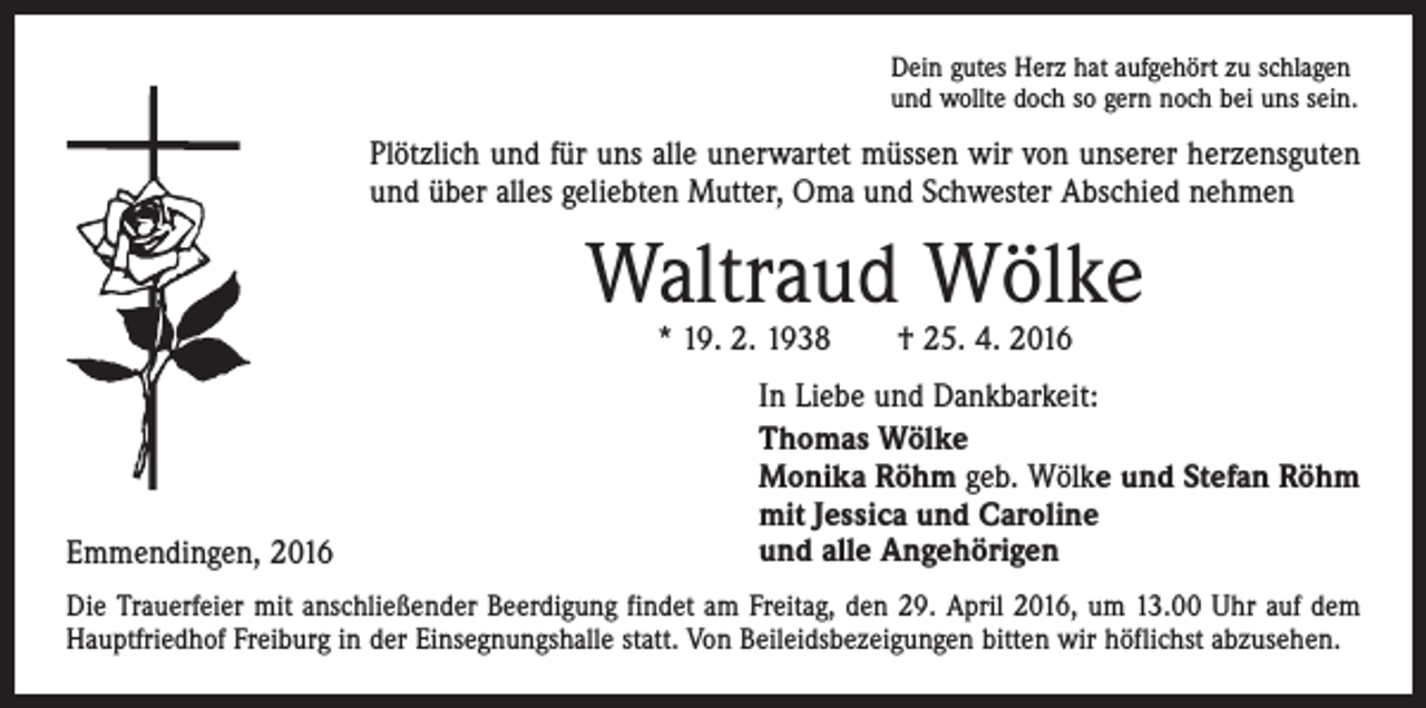 <p>Dein gutes Herz hat aufgehört zu schlagen<br />und wollte doch so gern noch bei uns sein.</p><p>Plötzlich und für uns alle unerwartet müssen wir von unserer herzensguten<br />und über alles geliebten Mutter, Oma und Schwester Abschied nehmen</p><p>Waltraud Wölke<br />* 19. 2. 1938 † 25. 4. 2016</p><p>Emmendingen, 2016</p><p>In Liebe und Dankbarkeit:<br />Thomas Wölke<br />Monika Röhm geb. Wölke und Stefan Röhm<br />mit Jessica und Caroline<br />und alle Angehörigen</p><p>Die Trauerfeier mit anschließender Beerdigung findet am Freitag, den 29. April 2016, um 13.00 Uhr auf dem<br />Hauptfriedhof Freiburg in der Einsegnungshalle statt. Von Beileidsbezeigungen bitten wir höflichst abzusehen.</p>