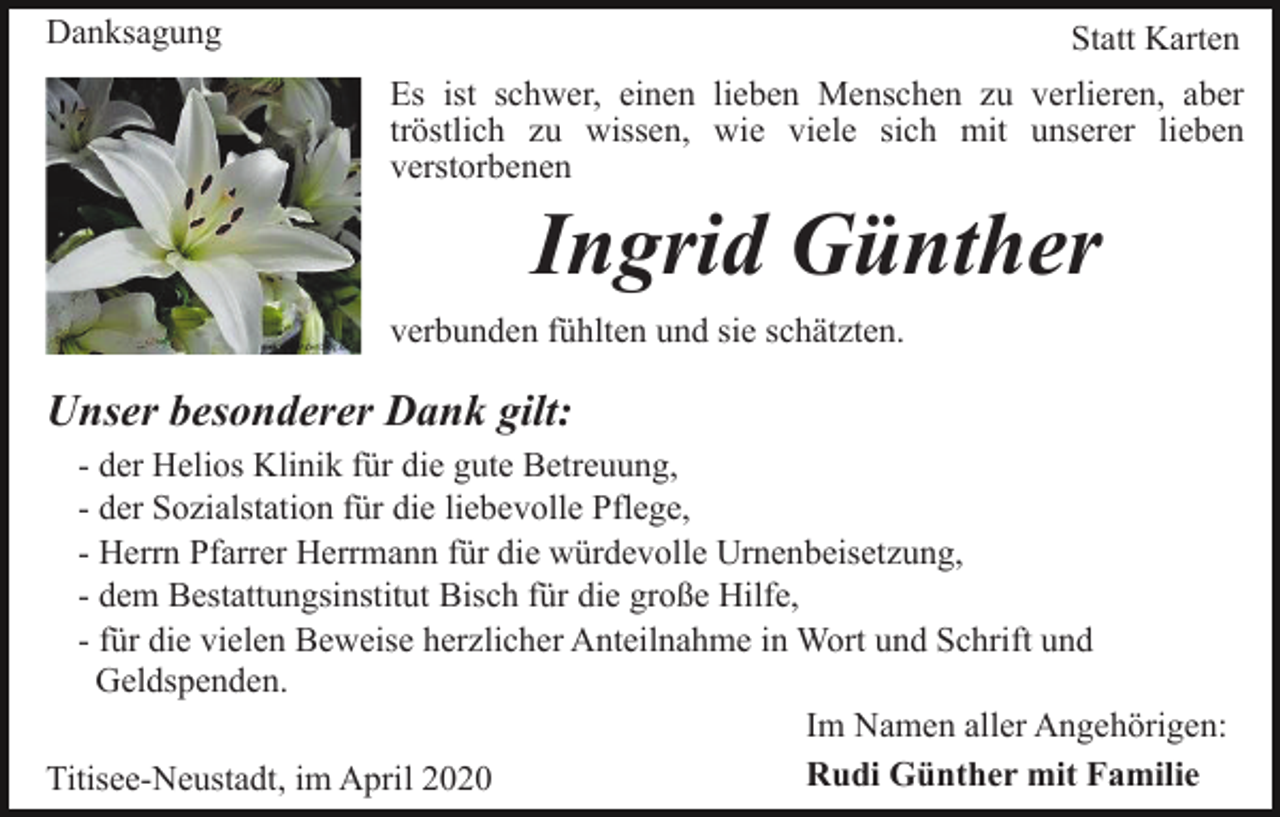 <p>Danksagung</p><p>Statt Karten<br />Es ist schwer, einen lieben Menschen zu verlieren, aber<br />tröstlich zu wissen, wie viele sich mit unserer lieben<br />verstorbenen</p><p>Ingrid Günther<br />verbunden fühlten und sie schätzten.</p><p>Unser besonderer Dank gilt:<br />- der Helios Klinik für die gute Betreuung,<br />- der Sozialstation für die liebevolle Pflege,<br />- Herrn Pfarrer Herrmann für die würdevolle Urnenbeisetzung,<br />- dem Bestattungsinstitut Bisch für die große Hilfe,<br />- für die vielen Beweise herzlicher Anteilnahme in Wort und Schrift und<br />Geldspenden.<br />Im Namen aller Angehörigen:<br />Rudi Günther mit Familie<br />Titisee-Neustadt, im April 2020</p>