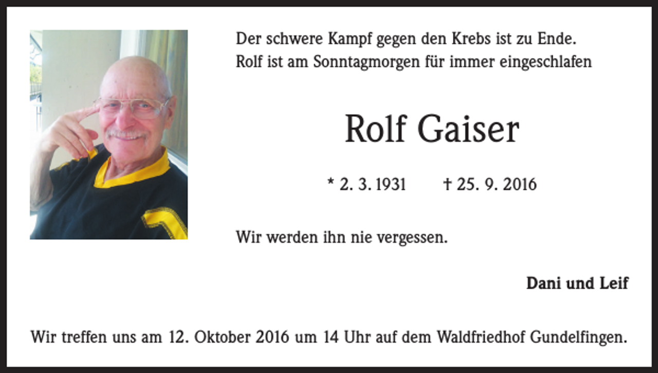 <p>Der schwere Kampf gegen den Krebs ist zu Ende.<br />Rolf ist am Sonntagmorgen für immer eingeschlafen</p><p>Rolf Gaiser<br />* 2. 3. 1931 † 25. 9. 2016<br />Wir werden ihn nie vergessen.<br />Dani und Leif<br />Wir treffen uns am 12. Oktober 2016 um 14 Uhr auf dem Waldfriedhof Gundelfingen.</p>