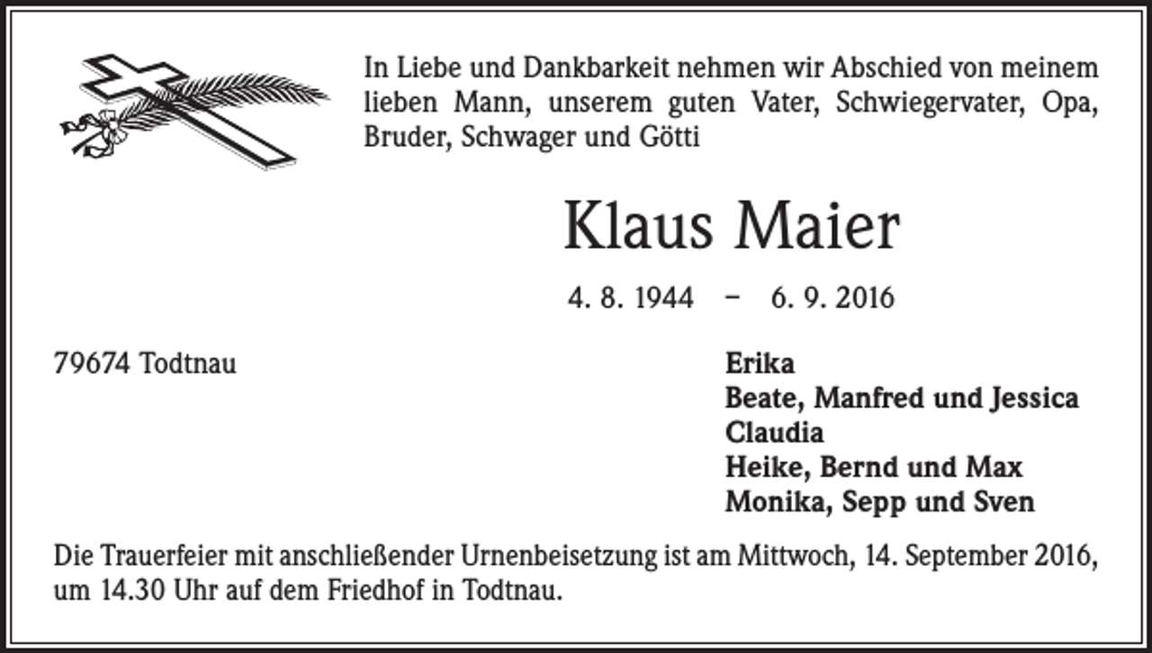<p>In Liebe und Dankbarkeit nehmen wir Abschied von meinem<br />lieben Mann, unserem guten Vater, ­Schwiegervater, Opa,<br />Bruder, Schwager und Götti</p><p>Klaus Maier<br />4. 8. 1944 – 6. 9. 2016<br />79674 Todtnau</p><p>rika<br />E<br />Beate, Manfred und Jessica<br />Claudia<br />Heike, Bernd und Max<br />Monika, Sepp und Sven</p><p>Die Trauerfeier mit anschließender Urnenbeisetzung ist am Mittwoch, 14. September 2016,<br />um 14.30 Uhr auf dem Friedhof in Todtnau.</p>