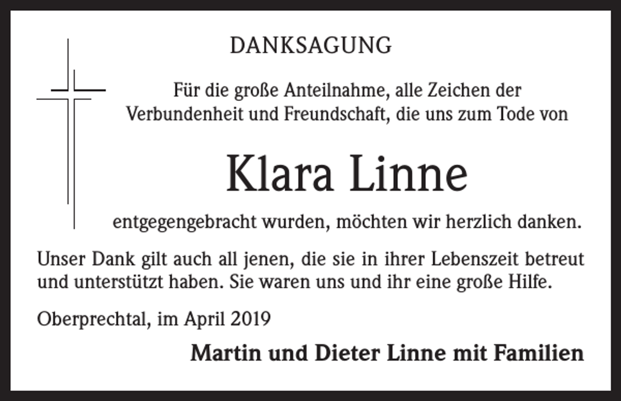 <p>DANKSAGUNG<br />Für die große Anteilnahme, alle Zeichen der<br />Verbundenheit und Freundschaft, die uns zum Tode von</p><p>Klara Linne<br />entgegengebracht wurden, möchten wir herzlich danken.<br />Unser Dank gilt auch all jenen, die sie in ihrer Lebenszeit betreut<br />und unterstützt haben. Sie waren uns und ihr eine große Hilfe.<br />Oberprechtal, im April 2019</p><p>Martin und Dieter Linne mit Familien</p>
