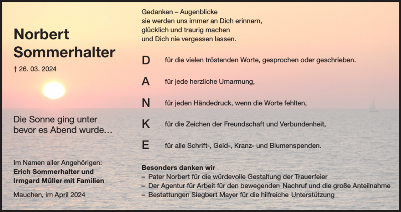<p>Norbert<br />Sommerhalter<br />† 26. 03. 2024</p><p>Die Sonne ging unter<br />bevor es Abend wurde…</p><p>Im Namen aller Angehörigen:<br />Erich Sommerhalter und<br />Irmgard Müller mit Familien<br />Mauchen, im April 2024</p><p>Gedanken – Augenblicke<br />sie werden uns immer an Dich erinnern,<br />glücklich und traurig machen<br />und Dich nie vergessen lassen.</p><p>D</p><p>für die vielen tröstenden Worte, gesprochen oder geschrieben.</p><p>A</p><p>für jede herzliche Umarmung,</p><p>N</p><p>für jeden Händedruck, wenn die Worte fehlten,</p><p>K</p><p>für die Zeichen der Freundschaft und Verbundenheit,</p><p>E</p><p>für alle Schrift-, Geld-, Kranz- und Blumenspenden.</p><p>Besonders danken wir<br />– Pater Norbert für die würdevolle Gestaltung der Trauerfeier<br />– Der Agentur für Arbeit für den bewegenden Nachruf und die große Anteilnahme<br />– Bestattungen Siegbert Mayer für die hilfreiche Unterstützung</p>