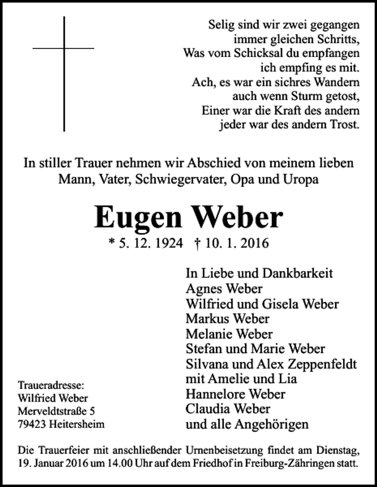 <p>Selig sind wir zwei gegangen<br />immer gleichen Schritts,<br />Was vom Schicksal du empfangen<br />ich empfing es mit.<br />Ach, es war ein sichres Wandern<br />auch wenn Sturm getost,<br />Einer war die Kraft des andern<br />jeder war des andern Trost.</p><p>In stiller Trauer nehmen wir Abschied von meinem lieben<br />Mann, Vater, Schwiegervater, Opa und Uropa</p><p>Eugen Weber<br />* 5. 12. 1924 † 10. 1. 2016</p><p>Traueradresse:<br />Wilfried Weber<br />Merveldtstraße 5<br />79423 Heitersheim</p><p>In Liebe und Dankbarkeit<br />Agnes Weber<br />Wilfried und Gisela Weber<br />Markus Weber<br />Melanie Weber<br />Stefan und Marie Weber<br />Silvana und Alex Zeppenfeldt<br />mit Amelie und Lia<br />Hannelore Weber<br />Claudia Weber<br />und alle Angehörigen</p><p>Die Trauerfeier mit anschließender Urnenbeisetzung findet am Dienstag,<br />19. Januar 2016 um 14.00 Uhr auf dem Friedhof in Freiburg-Zähringen statt.</p>