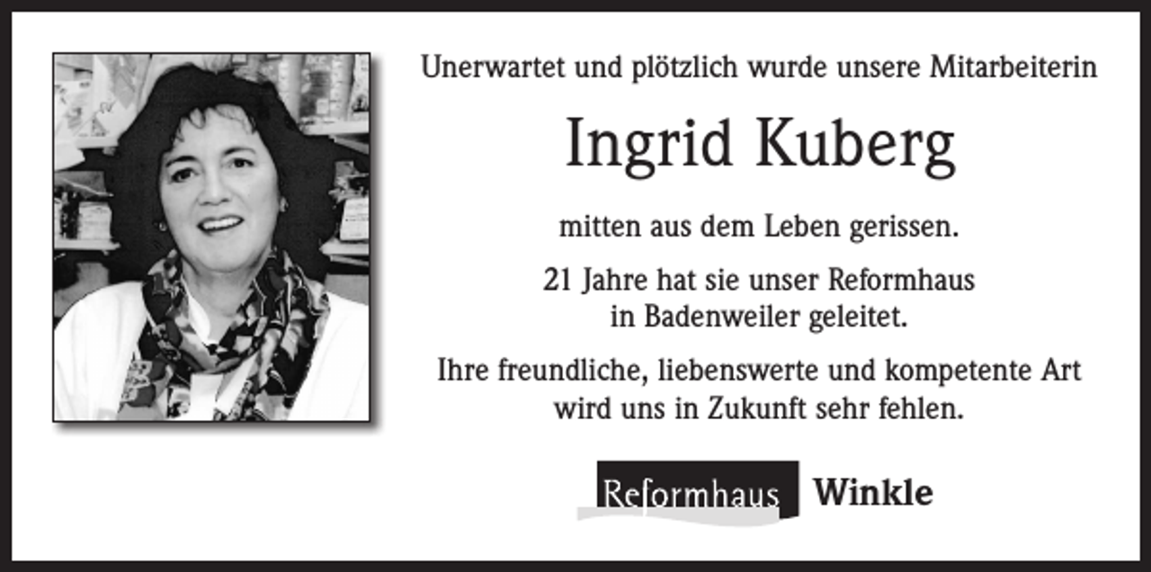 <p>Unerwartet und plötzlich wurde unsere Mitarbeiterin</p><p>Ingrid Kuberg<br />mitten aus dem Leben gerissen.<br />21 Jahre hat sie unser Reformhaus<br />in Badenweiler geleitet.<br />Ihre freundliche, liebenswerte und kompetente Art<br />wird uns in Zukunft sehr fehlen.</p><p>Winkle</p>