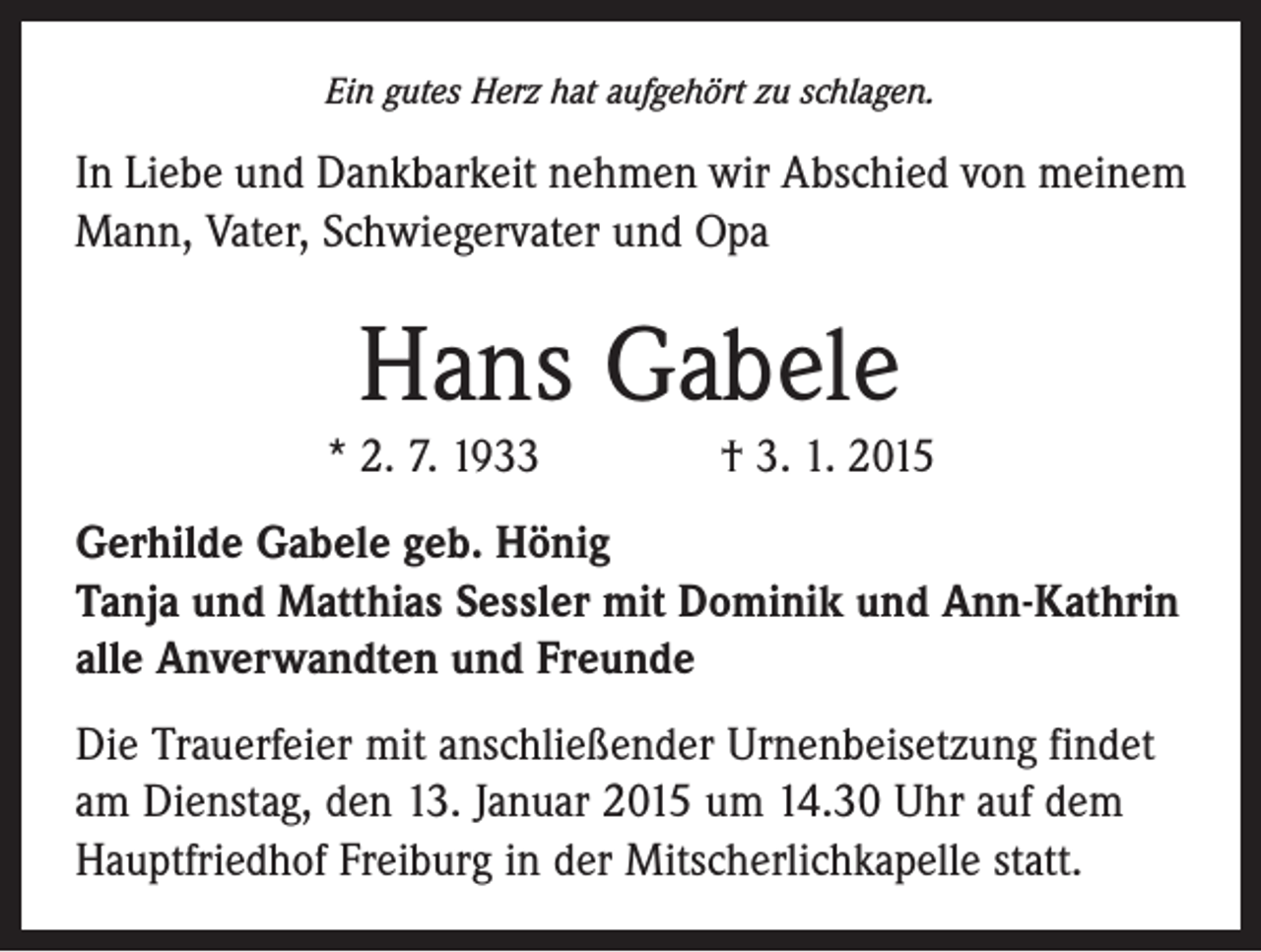 <p>Ein gutes Herz hat aufgehört zu schlagen.</p><p>In Liebe und Dankbarkeit nehmen wir Abschied von ­meinem<br />Mann, Vater, Schwiegervater und Opa</p><p>Hans Gabele<br />* 2. 7. 1933 † 3. 1. 2015<br />Gerhilde Gabele geb. Hönig<br />Tanja und Matthias Sessler mit Dominik und Ann-Kathrin<br />alle Anverwandten und Freunde<br />Die Trauerfeier mit anschließender Urnenbeisetzung findet<br />am Dienstag, den 13. Januar 2015 um 14.30 Uhr auf dem<br />Hauptfriedhof Freiburg in der Mitscherlichkapelle statt.</p>