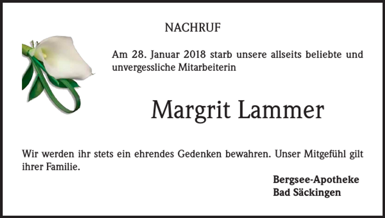 <p>NACHRUF<br />Am 28. Januar 2018 starb unsere allseits beliebte und<br />unvergessliche Mitarbeiterin</p><p>Margrit Lammer<br />Wir werden ihr stets ein ehrendes Gedenken bewahren. Unser Mitgefühl gilt<br />ihrer Familie.<br />Bergsee-Apotheke<br />Bad Säckingen</p>