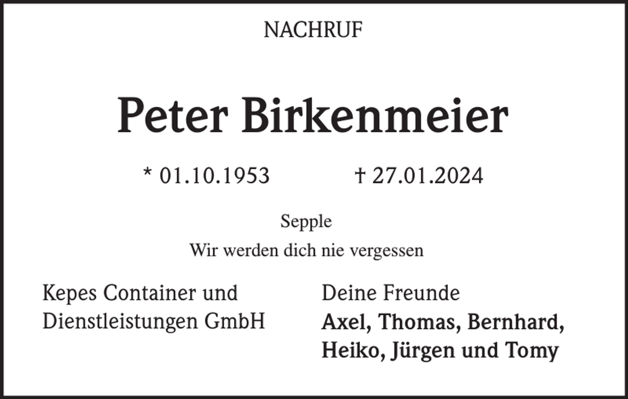 <p>NACHRUF</p><p>Peter Birkenmeier<br />* 01.10.1953</p><p>† 27.01.2024<br />Sepple</p><p>Wir werden dich nie vergessen</p><p>Kepes Container und<br />Dienstleistungen GmbH</p><p>Deine Freunde<br />Axel, Thomas, Bernhard,<br />Heiko, Jürgen und Tomy</p>
