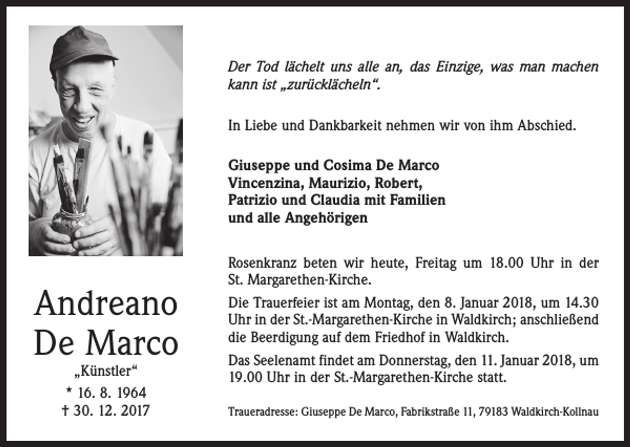 <p>Der Tod lächelt uns alle an, das Einzige, was man machen<br />kann ist „zurücklächeln“.<br />In Liebe und Dankbarkeit nehmen wir von ihm Abschied.<br />Giuseppe und Cosima De Marco<br />Vincenzina, Maurizio, Robert,<br />Patrizio und Claudia mit Familien<br />und alle Angehörigen</p><p>Andreano<br />De Marco<br />„Künstler“<br />* 16. 8. 1964<br />† 30. 12. 2017</p><p>Rosenkranz beten wir heute, Freitag um 18.00 Uhr in der<br />St. Margarethen-Kirche.<br />Die Trauerfeier ist am Montag, den 8. Januar 2018, um 14.30<br />Uhr in der St.-Margarethen-Kirche in Waldkirch; anschließend<br />die Beerdigung auf dem Friedhof in Waldkirch.<br />Das Seelenamt findet am Donnerstag, den 11. Januar 2018, um<br />19.00 Uhr in der St.-Margarethen-Kirche statt.<br />Traueradresse: Giuseppe De Marco, Fabrikstraße 11, 79183 Waldkirch-Kollnau</p>