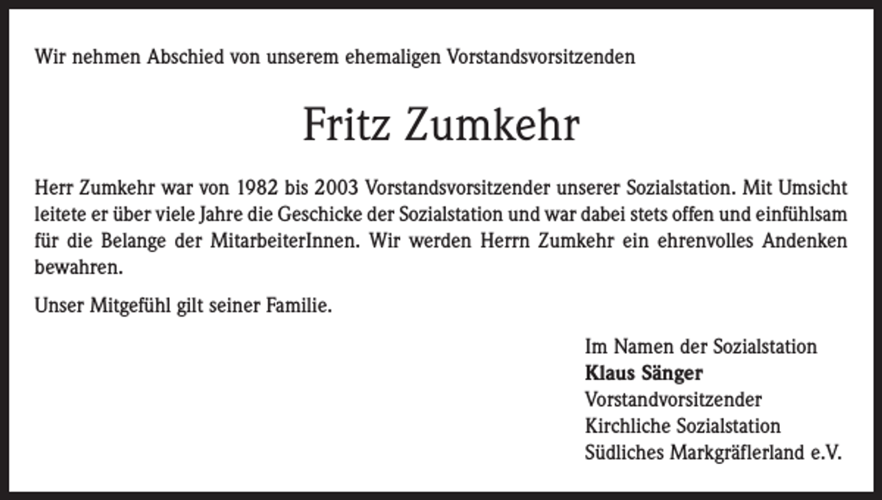 <p>Wir nehmen Abschied von unserem ehemaligen Vorstandsvorsitzenden</p><p>Fritz Zumkehr<br />Herr Zumkehr war von 1982 bis 2003 Vorstandsvorsitzender unserer Sozialstation. Mit Umsicht<br />leitete er über viele Jahre die Geschicke der Sozialstation und war dabei stets offen und einfühlsam<br />für die Belange der MitarbeiterInnen. Wir werden Herrn Zumkehr ein ehrenvolles Andenken<br />bewahren.<br />Unser Mitgefühl gilt seiner Familie.<br />Im Namen der Sozialstation<br />Klaus Sänger<br />Vorstandvorsitzender<br />Kirchliche Sozialstation<br />Südliches Markgräflerland e.V.</p>