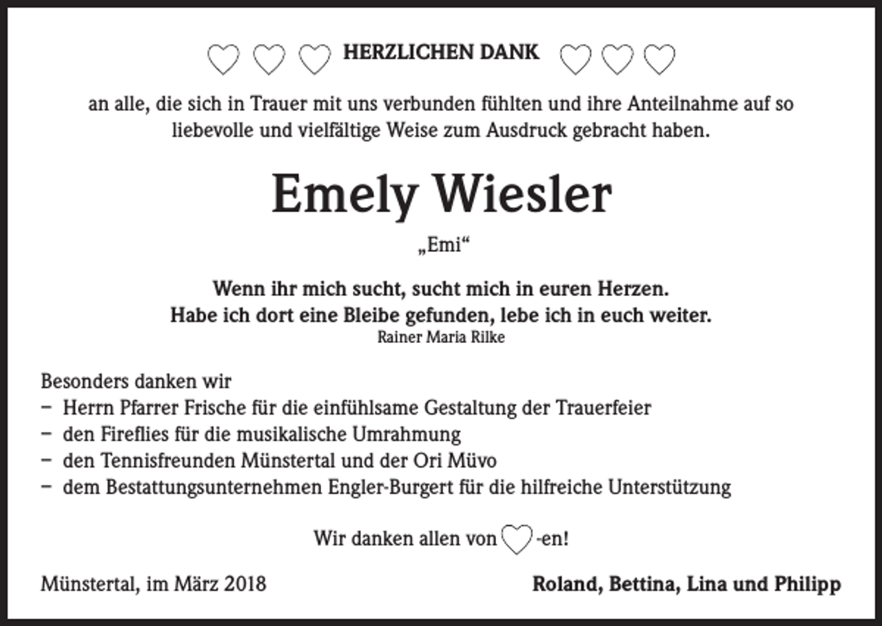 <p>HERZLICHEN DANK<br />an alle, die sich in Trauer mit uns verbunden fühlten und ihre Anteilnahme auf so<br />liebevolle und vielfältige Weise zum Ausdruck gebracht haben.</p><p>Emely Wiesler<br />„Emi“<br />Wenn ihr mich sucht, sucht mich in euren Herzen.<br />Habe ich dort eine Bleibe gefunden, lebe ich in euch weiter.<br />Rainer Maria Rilke</p><p>Besonders danken wir<br />– Herrn Pfarrer Frische für die einfühlsame Gestaltung der Trauerfeier<br />– den Fireflies für die musikalische Umrahmung<br />– den Tennisfreunden Münstertal und der Ori Müvo<br />– dem Bestattungsunternehmen Engler-Burgert für die hilfreiche Unterstützung<br />Wir danken allen von<br />Münstertal, im März 2018</p><p>-en!<br />Roland, Bettina, Lina und Philipp</p>