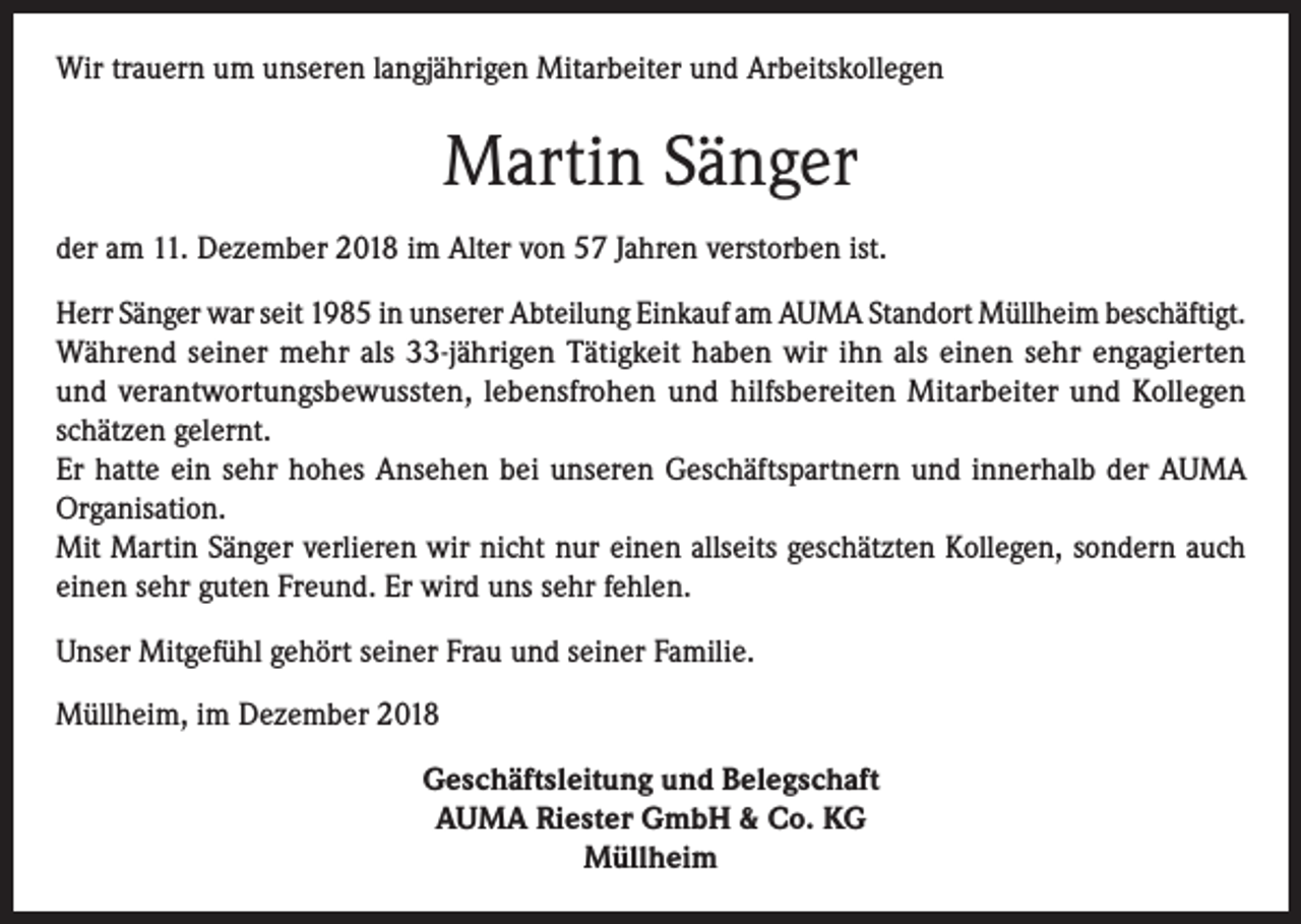 <p>Wir trauern um unseren langjährigen Mitarbeiter und Arbeitskollegen</p><p>Martin Sänger<br />der am 11. Dezember 2018 im Alter von 57 Jahren verstorben ist.<br />Herr Sänger war seit 1985 in unserer Abteilung Einkauf am AUMA Standort Müllheim beschäftigt.<br />Während seiner mehr als 33-jährigen Tätigkeit haben wir ihn als einen sehr engagierten<br />und verantwortungsbewussten, lebensfrohen und hilfsbereiten Mitarbeiter und Kollegen<br />schätzen gelernt.<br />Er hatte ein sehr hohes Ansehen bei unseren Geschäftspartnern und innerhalb der AUMA<br />Organisation.<br />Mit Martin Sänger verlieren wir nicht nur einen allseits geschätzten Kollegen, sondern auch<br />einen sehr guten Freund. Er wird uns sehr fehlen.<br />Unser Mitgefühl gehört seiner Frau und seiner Familie.<br />Müllheim, im Dezember 2018<br />Geschäftsleitung und Belegschaft<br />AUMA Riester GmbH &amp; Co. KG<br />Müllheim</p>