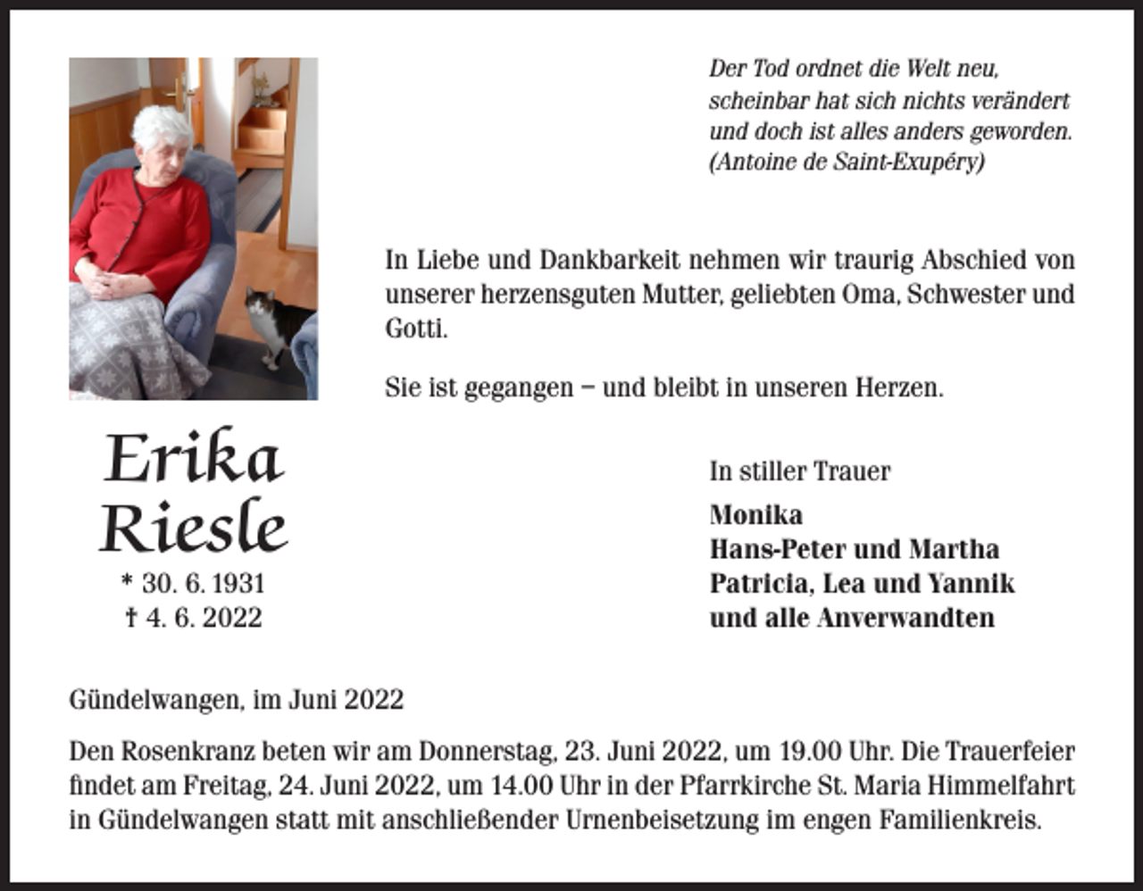 <p>Der Tod ordnet die Welt neu,<br />scheinbar hat sich nichts verändert<br />und doch ist alles anders geworden.<br />(Antoine de Saint-Exupéry)</p><p>In Liebe und Dankbarkeit nehmen wir traurig Abschied von<br />unserer herzensguten Mutter, geliebten Oma, Schwester und<br />Gotti.<br />Sie ist gegangen – und bleibt in unseren Herzen.</p><p>Erika<br />Riesle<br />* 30. 6. 1931<br />† 4. 6. 2022</p><p>In stiller Trauer<br />Monika<br />Hans-Peter und Martha<br />Patricia, Lea und Yannik<br />und alle Anverwandten</p><p>Gündelwangen, im Juni 2022<br />Den Rosenkranz beten wir am Donnerstag, 23. Juni 2022, um 19.00 Uhr. Die Trauerfeier<br />findet am Freitag, 24. Juni 2022, um 14.00 Uhr in der Pfarrkirche St. Maria Himmelfahrt<br />in Gündelwangen statt mit anschließender Urnenbeisetzung im engen Familienkreis.</p>