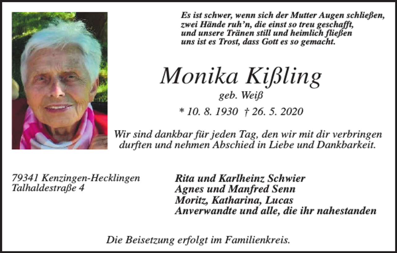<p>Es ist schwer, wenn sich der Mutter Augen schließen,<br />zwei Hände ruh’n, die einst so treu geschafft,<br />und unsere Tränen still und heimlich fließen<br />uns ist es Trost, dass Gott es so gemacht.</p><p>Monika Kißling<br />geb. Weiß<br />* 10. 8. 1930 † 26. 5. 2020<br />Wir sind dankbar für jeden Tag, den wir mit dir verbringen<br />durften und nehmen Abschied in Liebe und Dankbarkeit.<br />79341 Kenzingen-Hecklingen<br />Talhaldestraße 4</p><p>Rita und Karlheinz Schwier<br />Agnes und Manfred Senn<br />Moritz, Katharina, Lucas<br />Anverwandte und alle, die ihr nahestanden</p><p>Die Beisetzung erfolgt im Familienkreis.</p>