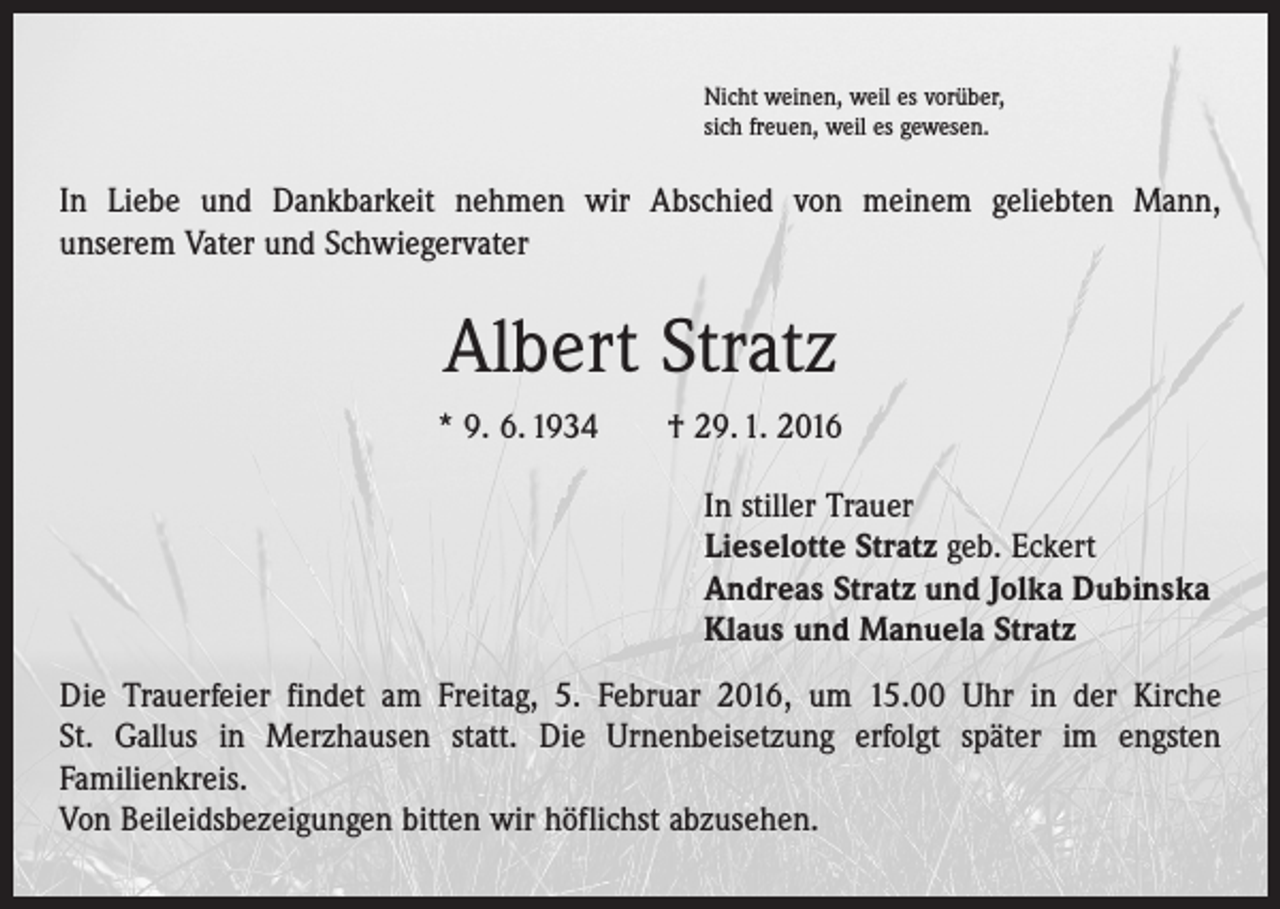 <p>Nicht weinen, weil es vorüber,<br />sich freuen, weil es gewesen.</p><p>In Liebe und Dankbarkeit nehmen wir Abschied von meinem geliebten Mann,<br />unserem Vater und Schwiegervater</p><p>Albert Stratz<br />* 9. 6. 1934 † 29. 1. 2016<br />In stiller Trauer<br />Lieselotte Stratz geb. Eckert<br />Andreas Stratz und Jolka Dubinska<br />Klaus und Manuela Stratz<br />Die Trauerfeier findet am Freitag, 5. Februar 2016, um 15.00 Uhr in der Kirche<br />St. Gallus in ­Merzhausen statt. Die Urnenbeisetzung erfolgt später im engsten<br />­Familienkreis.<br />Von Beileidsbezeigungen bitten wir höflichst abzusehen.</p>
