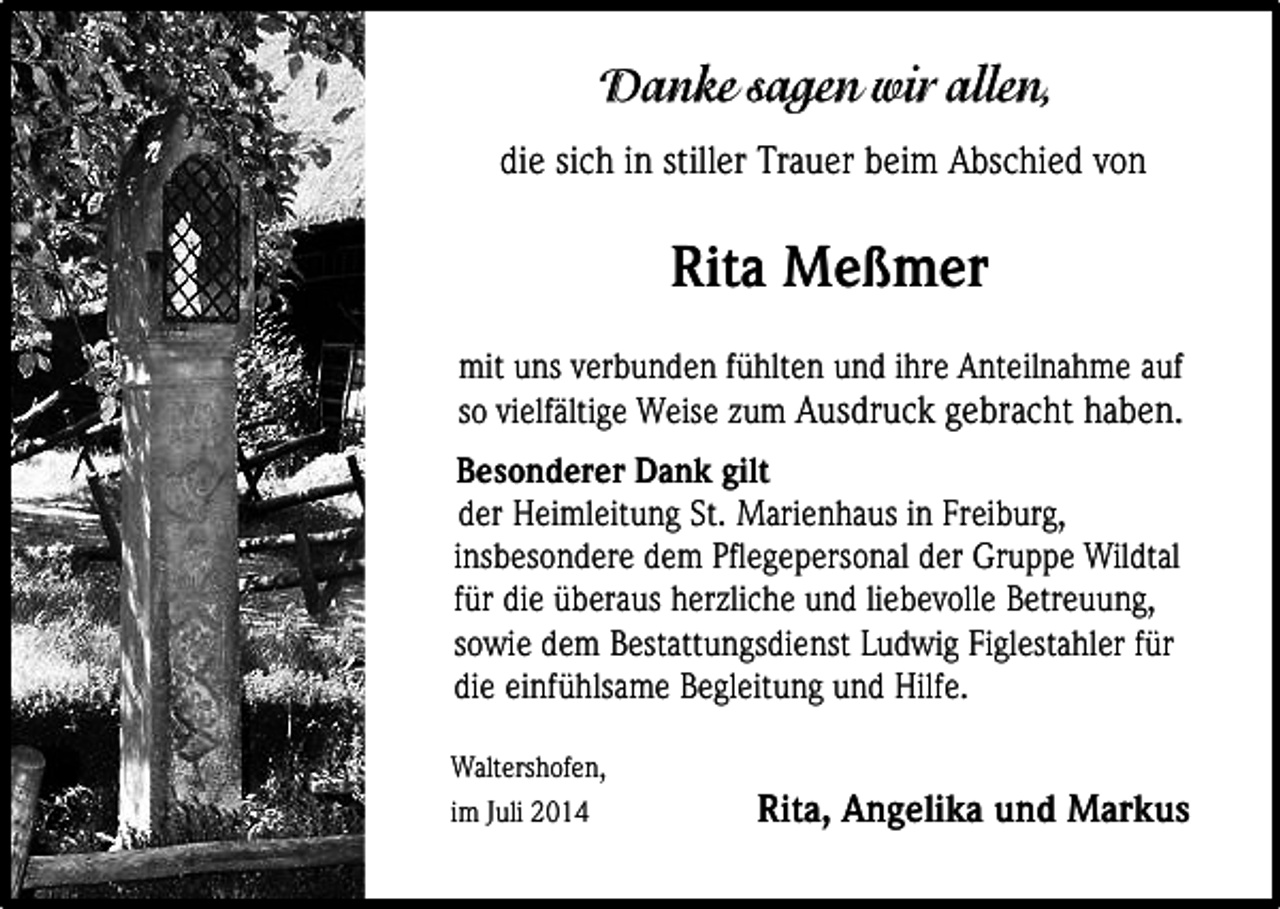 <p>die sich in stiller Trauer beim Abschied von</p><p>Rita Meßmer<br />mit uns verbunden fühlten und ihre Anteilnahme auf<br />so vielfältige Weise zum Ausdruck gebracht haben.<br />Besonderer Dank gilt<br />der Heimleitung St. Marienhaus in Freiburg,<br />insbesondere dem Pflegepersonal der Gruppe Wildtal<br />für die überaus herzliche und liebevolle Betreuung,<br />sowie dem Bestattungsdienst Ludwig Figlestahler für<br />die einfühlsame Begleitung und Hilfe.<br />Waltershofen,<br />im Juli 2014</p><p>Rita, Angelika und Markus</p>