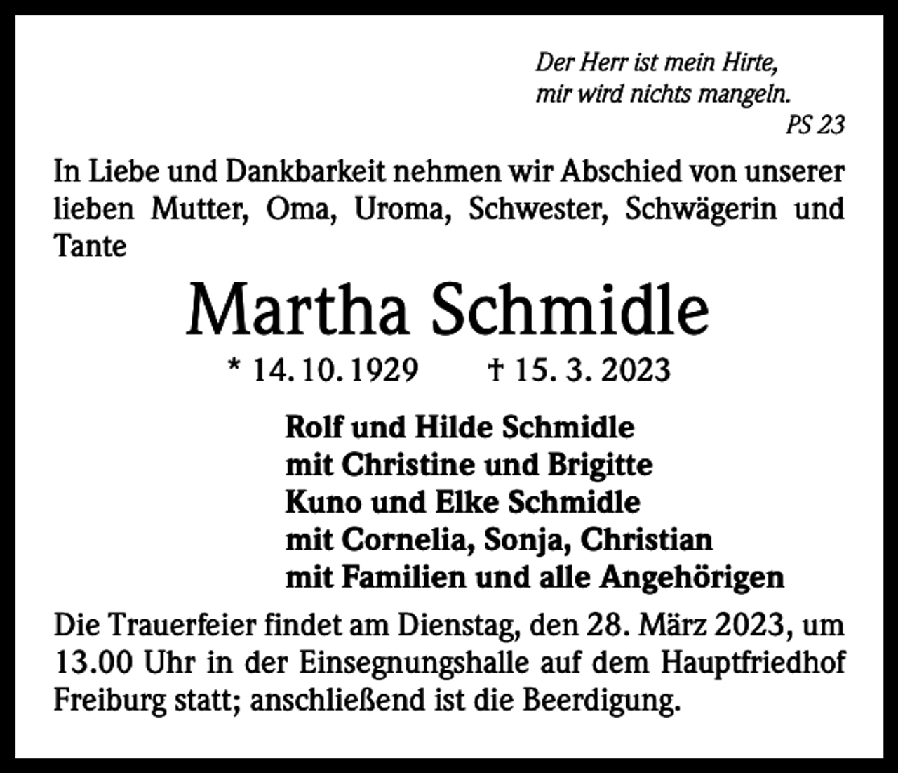 <p>Der Herr ist mein Hirte,<br />mir wird nichts mangeln.</p><p>PS 23</p><p>In Liebe und Dankbarkeit nehmen wir Abschied von unserer<br />lieben Mutter, Oma, Uroma, Schwester, Schwägerin und<br />Tante</p><p>Martha Schmidle<br />* 14. 10. 1929 † 15. 3. 2023</p><p>Rolf und Hilde Schmidle<br />mit Christine und Brigitte<br />Kuno und Elke Schmidle<br />mit Cornelia, Sonja, Christian<br />mit Familien und alle Angehörigen<br />Die Trauerfeier findet am Dienstag, den 28. März 2023, um<br />13.00 Uhr in der Einsegnungshalle auf dem Hauptfriedhof<br />­Freiburg statt; anschließend ist die Beerdigung.</p>