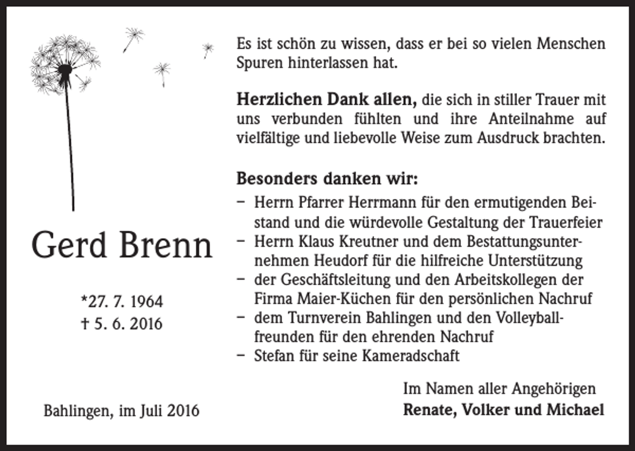 <p>Es ist schön zu wissen, dass er bei so vielen Menschen<br />Spuren hinterlassen hat.</p><p>Herzlichen Dank allen, die sich in stiller Trauer mit<br />uns verbunden fühlten und ihre Anteilnahme auf<br />vielfältige und liebevolle Weise zum Ausdruck brachten.<br />Besonders danken wir:</p><p>Gerd Brenn<br />*27. 7. 1964<br />† 5. 6. 2016</p><p>Bahlingen, im Juli 2016</p><p>– H<br />errn Pfarrer Herrmann für den ermutigenden Beistand und die würdevolle Gestaltung der Trauerfeier<br />– Herrn Klaus Kreutner und dem Bestattungsunternehmen Heudorf für die hilfreiche Unterstützung<br />– der Geschäftsleitung und den Arbeitskollegen der<br />Firma Maier-Küchen für den persönlichen Nachruf<br />– dem Turnverein Bahlingen und den Volleyballfreunden für den ehrenden Nachruf<br />– Stefan für seine Kameradschaft<br />Im Namen aller Angehörigen<br />Renate, Volker und Michael</p>