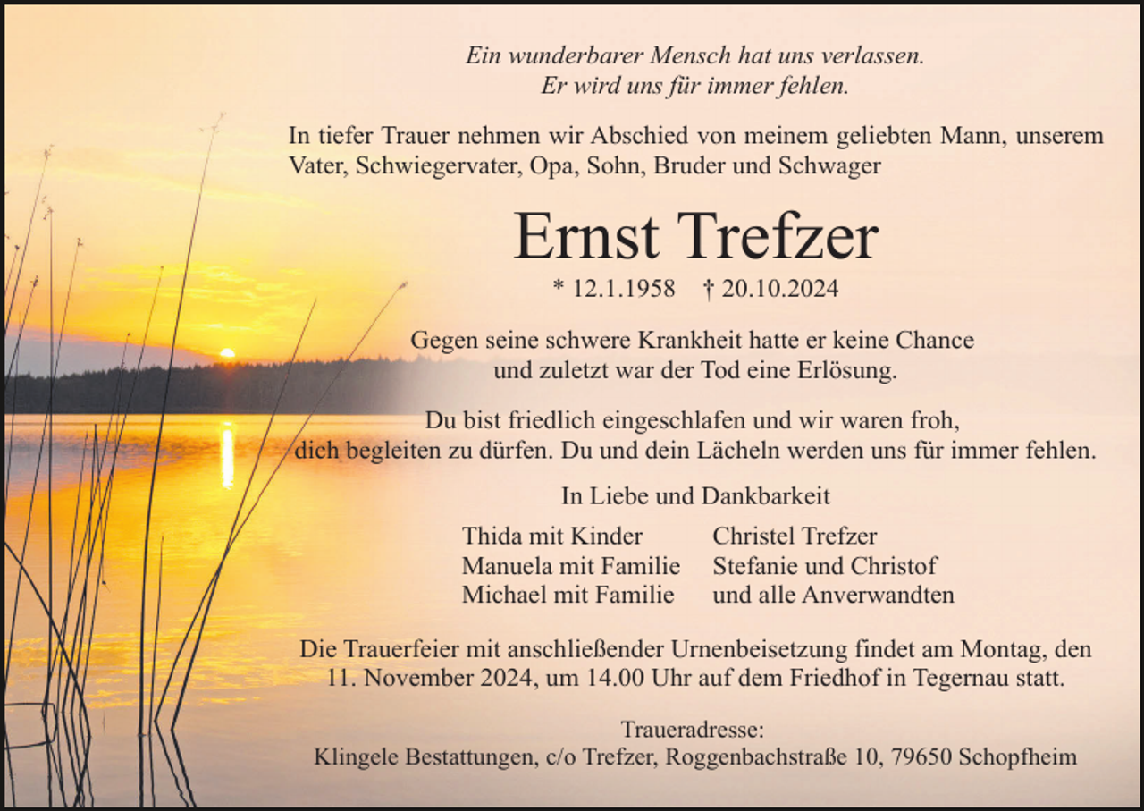 <p>Ein wunderbarer Mensch hat uns verlassen.<br />Er wird uns für immer fehlen.<br />In tiefer Trauer nehmen wir Abschied von meinem geliebten Mann, unserem<br />Vater, Schwiegervater, Opa, Sohn, Bruder und Schwager</p><p>Ernst Trefzer<br />* 12.1.1958</p><p>† 20.10.2024</p><p>Gegen seine schwere Krankheit hatte er keine Chance<br />und zuletzt war der Tod eine Erlösung.<br />Du bist friedlich eingeschlafen und wir waren froh,<br />dich begleiten zu dürfen. Du und dein Lächeln werden uns für immer fehlen.<br />In Liebe und Dankbarkeit<br />Thida mit Kinder<br />Manuela mit Familie<br />Michael mit Familie</p><p>Christel Trefzer<br />Stefanie und Christof<br />und alle Anverwandten</p><p>Die Trauerfeier mit anschließender Urnenbeisetzung findet am Montag, den<br />11. November 2024, um 14.00 Uhr auf dem Friedhof in Tegernau statt.<br />Traueradresse:<br />Klingele Bestattungen, c/o Trefzer, Roggenbachstraße 10, 79650 Schopfheim</p>