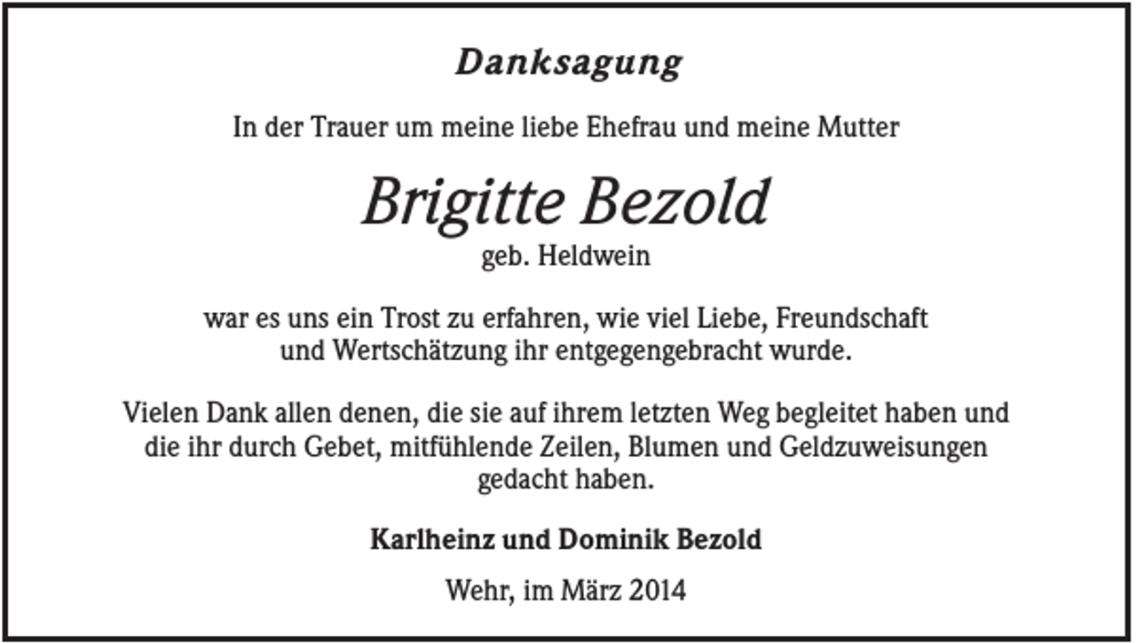 <p>Danksagung<br />In der Trauer um meine liebe Ehefrau und meine Mutter</p><p>Brigitte Bezold<br />geb. Heldwein<br />war es uns ein Trost zu erfahren, wie viel Liebe, Freundschaft<br />und Wertschätzung ihr entgegengebracht wurde.<br />Vielen Dank allen denen, die sie auf ihrem letzten Weg begleitet haben und<br />die ihr durch Gebet, mitfühlende Zeilen, Blumen und Geldzuweisungen<br />gedacht haben.<br />Karlheinz und Dominik Bezold<br />Wehr, im März 2014</p>