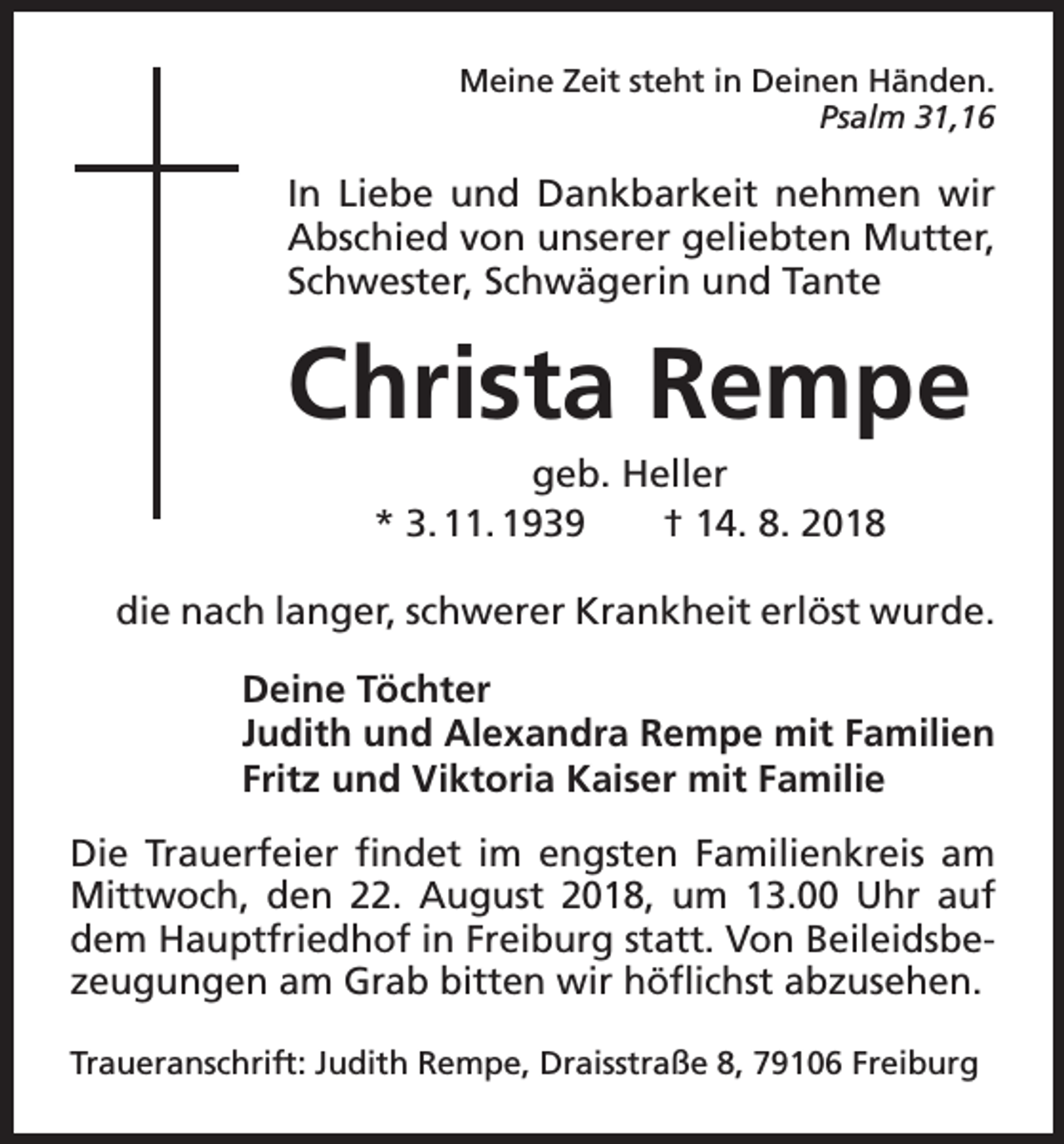 <p>Meine Zeit steht in Deinen Händen.</p><p>Psalm 31,16</p><p>In Liebe und Dankbarkeit nehmen wir<br />Abschied von unserer geliebten Mutter,<br />Schwester, Schwägerin und Tante</p><p>Christa Rempe<br />geb. Heller<br />* 3. 11. 1939 † 14. 8. 2018<br />die nach langer, schwerer Krankheit erlöst wurde.<br />Deine Töchter<br />Judith und Alexandra Rempe mit Familien<br />Fritz und Viktoria Kaiser mit Familie<br />Die Trauerfeier findet im engsten Familienkreis am<br />Mittwoch, den 22. August 2018, um 13.00 Uhr auf<br />dem Hauptfriedhof in Freiburg statt. Von Beileidsbezeugungen am Grab bitten wir höflichst abzusehen.<br />Traueranschrift: Judith Rempe, Draisstraße 8, 79106 Freiburg</p>