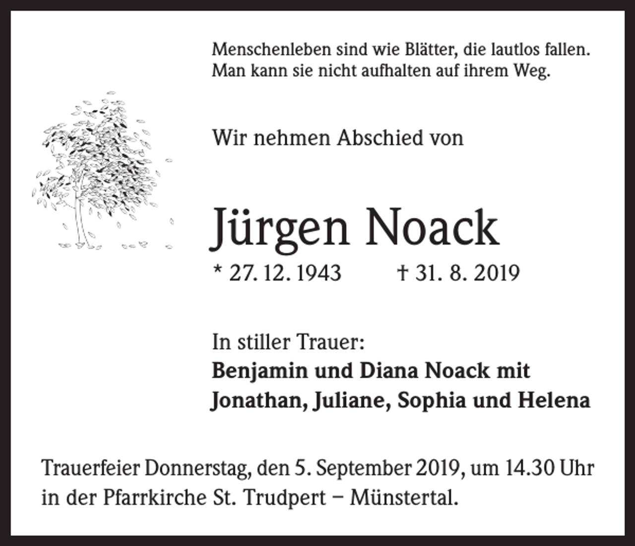 <p>Menschenleben sind wie Blätter, die lautlos fallen.<br />Man kann sie nicht aufhalten auf ihrem Weg.</p><p>Wir nehmen Abschied von</p><p>Jürgen Noack<br />* 27. 12. 1943</p><p>† 31. 8. 2019</p><p>In stiller Trauer:<br />Benjamin und Diana Noack mit<br />Jonathan, Juliane, Sophia und Helena<br />Trauerfeier Donnerstag, den 5. September 2019, um 14.30 Uhr<br />in der Pfarrkirche St. Trudpert – Münstertal.</p>