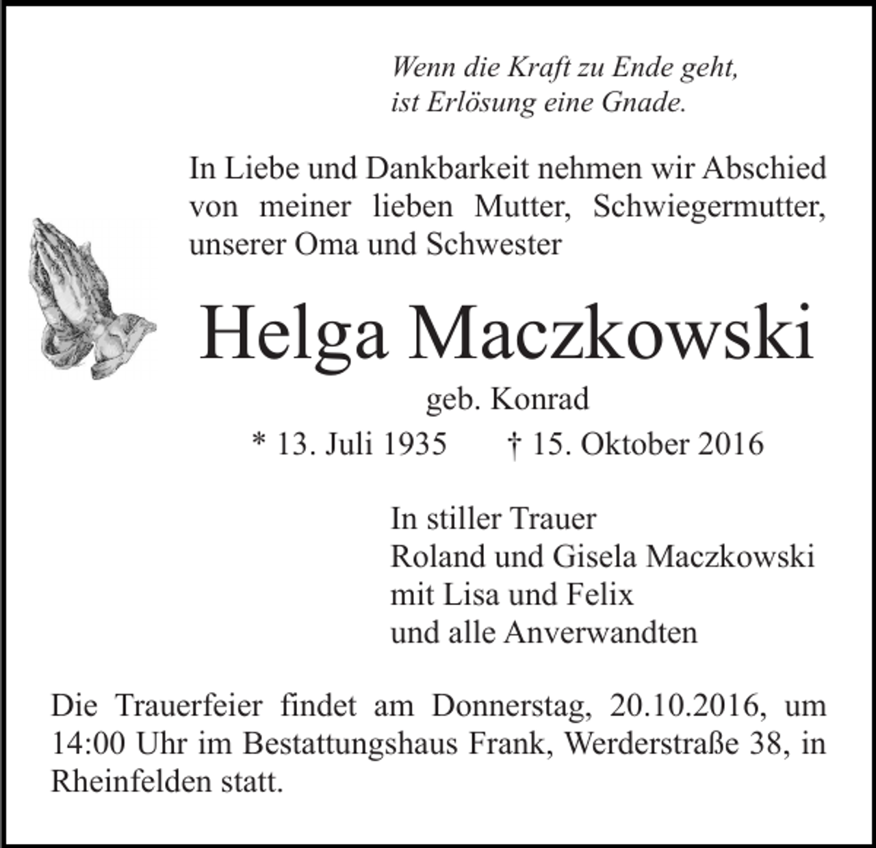 <p>Wenn die Kraft zu Ende geht,<br />ist Erlösung eine Gnade.</p><p>In Liebe und Dankbarkeit nehmen wir Abschied<br />von meiner lieben Mutter, Schwiegermutter,<br />unserer Oma und Schwester</p><p>Helga Maczkowski<br />geb. Konrad<br />* 13. Juli 1935<br />† 15. Oktober 2016<br />In stiller Trauer<br />Roland und Gisela Maczkowski<br />mit Lisa und Felix<br />und alle Anverwandten<br />Die Trauerfeier findet am Donnerstag, 20.10.2016, um<br />14:00 Uhr im Bestattungshaus Frank, Werderstraße 38, in<br />Rheinfelden statt.</p>