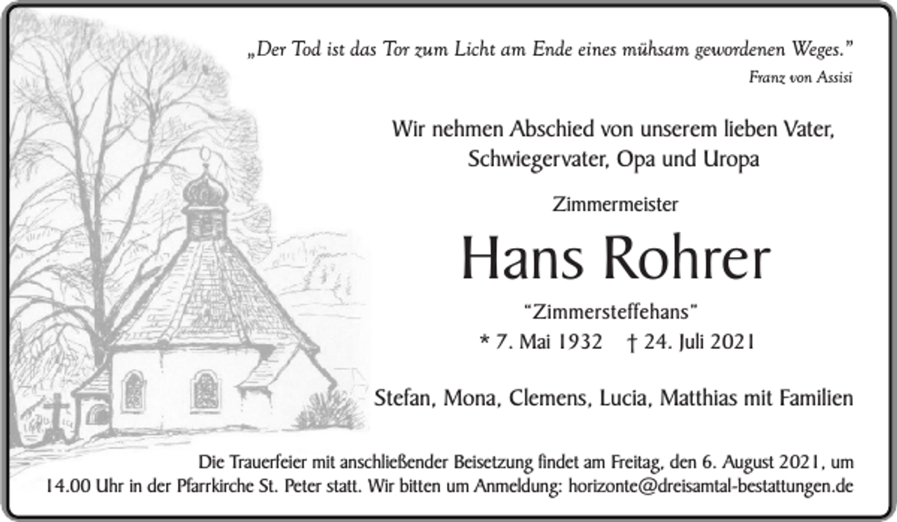<p>„Der Tod ist das Tor zum Licht am Ende eines mühsam gewordenen Weges.”<br />Franz von Assisi</p><p>Wir nehmen Abschied von unserem lieben Vater,<br />Schwiegervater, Opa und Uropa<br />Zimmermeister</p><p>Hans Rohrer<br />“Zimmersteffehans”<br />* 7. Mai 1932 † 24. Juli 2021</p><p>Stefan, Mona, Clemens, Lucia, Matthias mit Familien<br />Die Trauerfeier mit anschließender Beisetzung findet am Freitag, den 6. August 2021, um<br />14.00 Uhr in der Pfarrkirche St. Peter statt. Wir bitten um Anmeldung: horizonte@dreisamtal-bestattungen.de</p>
