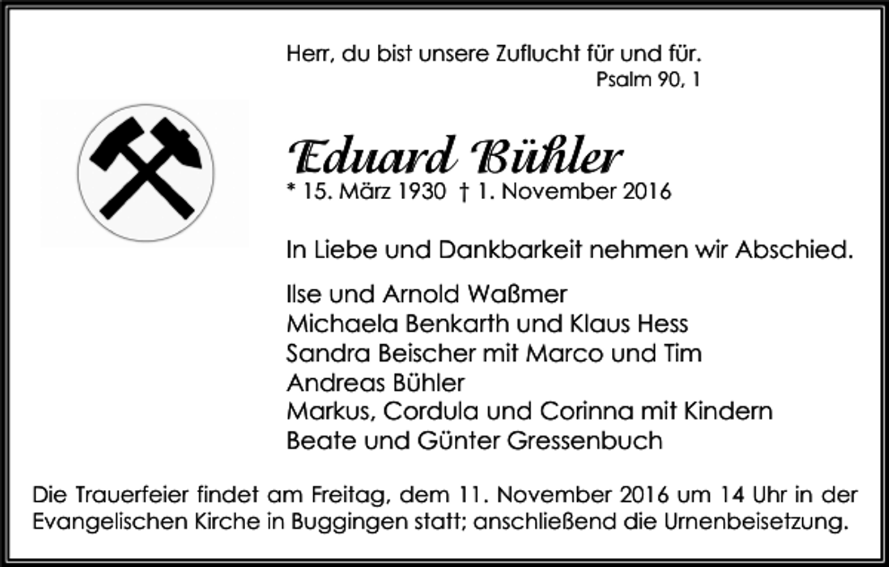 <p>Herr, du bist unsere Zuflucht für und für.<br />Psalm 90, 1</p><p>Eduard Bühler<br />* 15. März 1930 † 1. November 2016</p><p>In Liebe und Dankbarkeit nehmen wir Abschied.<br />Ilse und Arnold Waßmer<br />Michaela Benkarth und Klaus Hess<br />Sandra Beischer mit Marco und Tim<br />Andreas Bühler<br />Markus, Cordula und Corinna mit Kindern<br />Beate und Günter Gressenbuch<br />Die Trauerfeier findet am Freitag, dem 11. November 2016 um 14 Uhr in der<br />Evangelischen Kirche in Buggingen statt; anschließend die Urnenbeisetzung.</p>