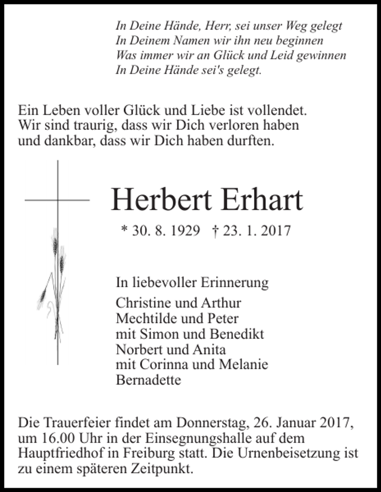 <p>In Deine Hände, Herr, sei unser Weg gelegt<br />In Deinem Namen wir ihn neu beginnen<br />Was immer wir an Glück und Leid gewinnen<br />In Deine Hände sei's gelegt.</p><p>Ein Leben voller Glück und Liebe ist vollendet.<br />Wir sind traurig, dass wir Dich verloren haben<br />und dankbar, dass wir Dich haben durften.</p><p>Herbert Erhart<br />* 30. 8. 1929 † 23. 1. 2017<br />In liebevoller Erinnerung<br />Christine und Arthur<br />Mechtilde und Peter<br />mit Simon und Benedikt<br />Norbert und Anita<br />mit Corinna und Melanie<br />Bernadette<br />Die Trauerfeier findet am Donnerstag, 26. Januar 2017,<br />um 16.00 Uhr in der Einsegnungshalle auf dem<br />Hauptfriedhof in Freiburg statt. Die Urnenbeisetzung ist<br />zu einem späteren Zeitpunkt.</p>
