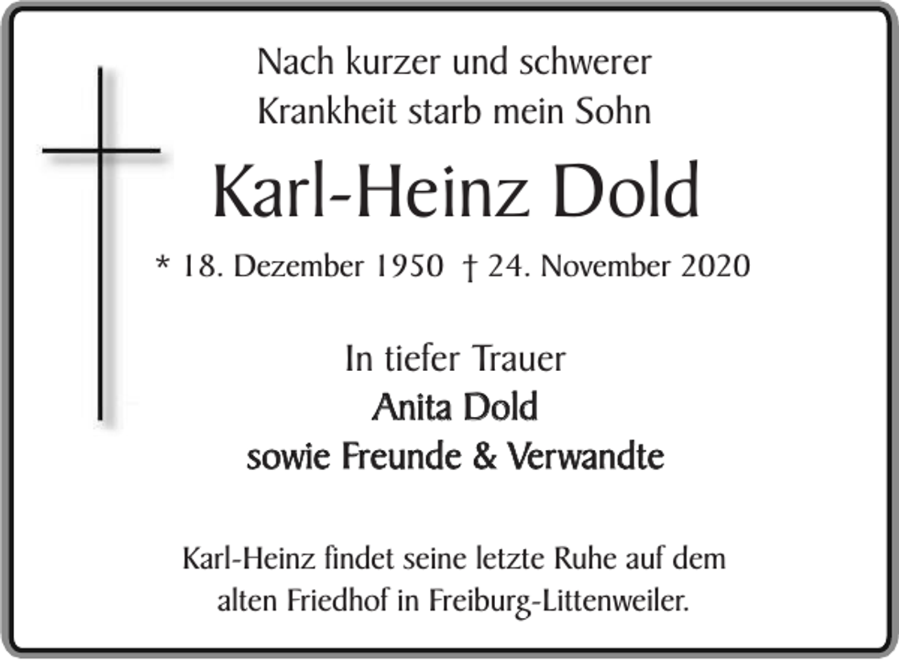 <p>Nach kurzer und schwerer<br />Krankheit starb mein Sohn</p><p>Karl-Heinz Dold</p><p>* 18. Dezember 1950 † 24. November 2020</p><p>In tiefer Trauer<br />Anita Dold<br />sowie Freunde &amp; Verwandte<br />Karl-Heinz findet seine letzte Ruhe auf dem<br />alten Friedhof in Freiburg-Littenweiler.</p>