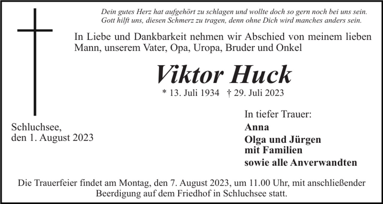 <p>Dein gutes Herz hat aufgehört zu schlagen und wollte doch so gern noch bei uns sein.<br />Gott hilft uns, diesen Schmerz zu tragen, denn ohne Dich wird manches anders sein.</p><p>In Liebe und Dankbarkeit nehmen wir Abschied von meinem lieben<br />Mann, unserem Vater, Opa, Uropa, Bruder und Onkel</p><p>Viktor Huck<br />* 13. Juli 1934 † 29. Juli 2023</p><p>Schluchsee,<br />den 1. August 2023</p><p>In tiefer Trauer:<br />Anna<br />Olga und Jürgen<br />mit Familien<br />sowie alle Anverwandten</p><p>Die Trauerfeier findet am Montag, den 7. August 2023, um 11.00 Uhr, mit anschließender<br />Beerdigung auf dem Friedhof in Schluchsee statt.</p>