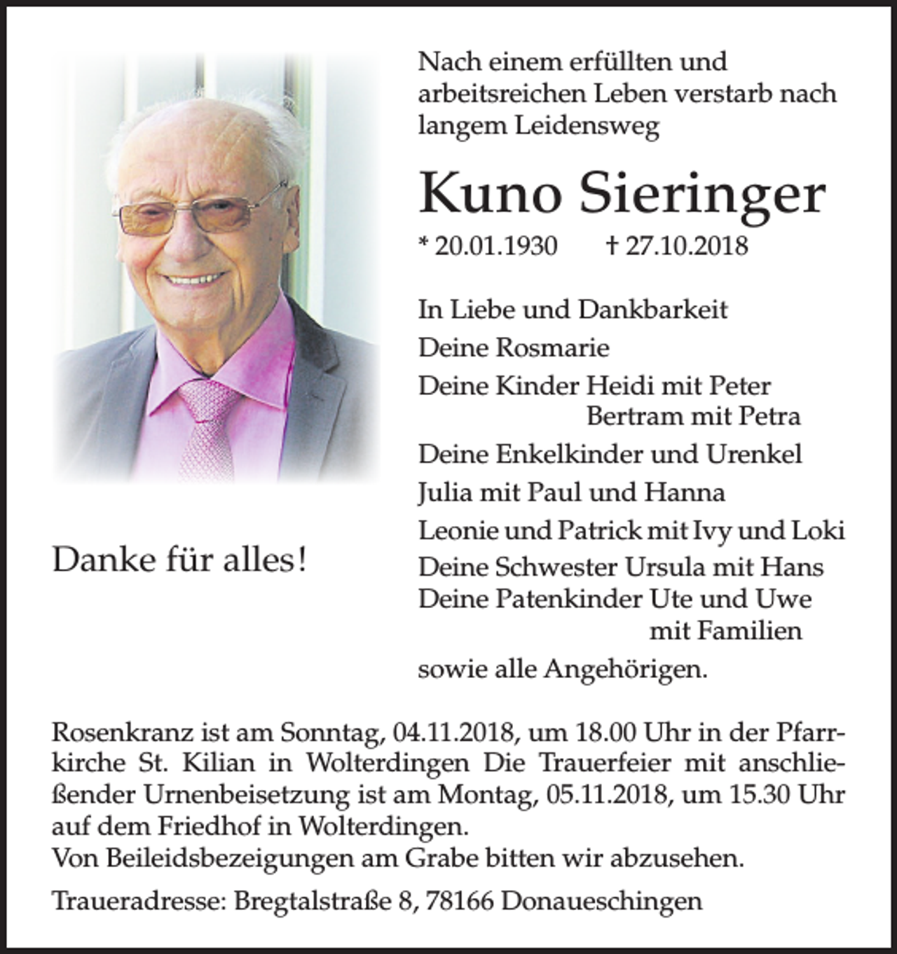 <p>Nach einem erfüllten und<br />arbeitsreichen Leben verstarb nach<br />langem Leidensweg</p><p>Kuno Sieringer<br />* 20.01.1930</p><p>Danke für alles!</p><p>† 27.10.2018</p><p>In Liebe und Dankbarkeit<br />Deine Rosmarie<br />Deine Kinder Heidi mit Peter<br />Bertram mit Petra<br />Deine Enkelkinder und Urenkel<br />Julia mit Paul und Hanna<br />Leonie und Patrick mit Ivy und Loki<br />Deine Schwester Ursula mit Hans<br />Deine Patenkinder Ute und Uwe<br />mit Familien<br />sowie alle Angehörigen.</p><p>Rosenkranz ist am Sonntag, 04.11.2018, um 18.00 Uhr in der Pfarrkirche St. Kilian in Wolterdingen Die Trauerfeier mit anschließender Urnenbeisetzung ist am Montag, 05.11.2018, um 15.30 Uhr<br />auf dem Friedhof in Wolterdingen.<br />Von Beileidsbezeigungen am Grabe bitten wir abzusehen.<br />Traueradresse: Bregtalstraße 8, 78166 Donaueschingen</p>