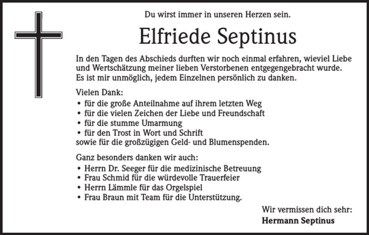 <p>Du wirst immer in unseren Herzen sein.</p><p>Elfriede Septinus<br />In den Tagen des Abschieds durften wir noch einmal erfahren, wieviel Liebe<br />und Wertschätzung meiner lieben Verstorbenen entgegengebracht wurde.<br />Es ist mir unmöglich, jedem Einzelnen persönlich zu danken.<br />Vielen Dank:<br />• für die große Anteilnahme auf ihrem letzten Weg<br />• für die vielen Zeichen der Liebe und Freundschaft<br />• für die stumme Umarmung<br />• für den Trost in Wort und Schrift<br />sowie für die großzügigen Geld- und Blumenspenden.<br />Ganz besonders danken wir auch:<br />• Herrn Dr. Seeger für die medizinische Betreuung<br />• Frau Schmid für die würdevolle Trauerfeier<br />• Herrn Lämmle für das Orgelspiel<br />• Frau Braun mit Team für die Unterstützung.<br />Wir vermissen dich sehr:<br />Hermann Septinus</p>