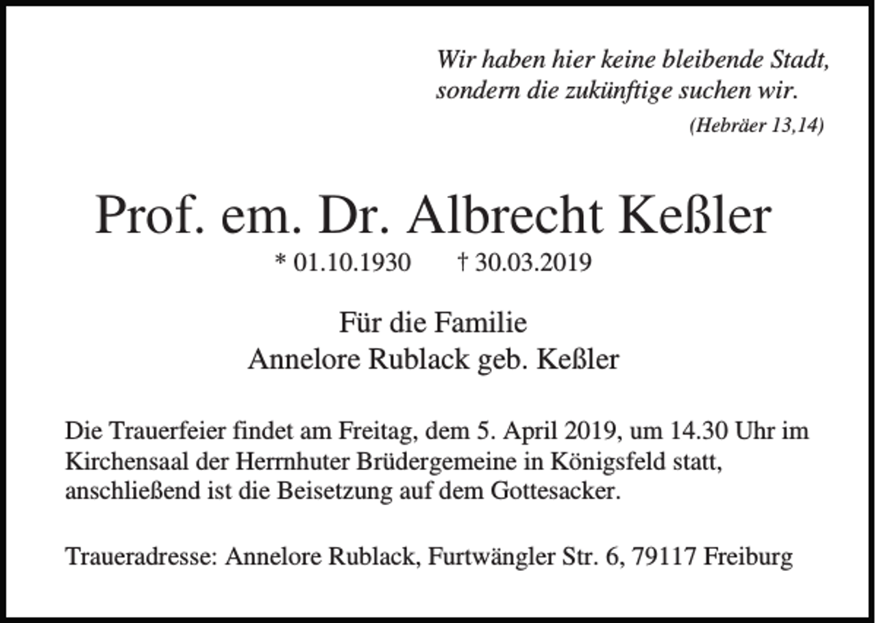 <p>Wir haben hier keine bleibende Stadt,<br />sondern die zukünftige suchen wir.<br />(Hebräer 13,14)</p><p>Prof. em. Dr. Albrecht Keßler<br />* 01.10.1930</p><p>† 30.03.2019</p><p>Für die Familie<br />Annelore Rublack geb. Keßler<br />Die Trauerfeier findet am Freitag, dem 5. April 2019, um 14.30 Uhr im<br />Kirchensaal der Herrnhuter Brüdergemeine in Königsfeld statt,<br />anschließend ist die Beisetzung auf dem Gottesacker.<br />Traueradresse: Annelore Rublack, Furtwängler Str. 6, 79117 Freiburg</p>