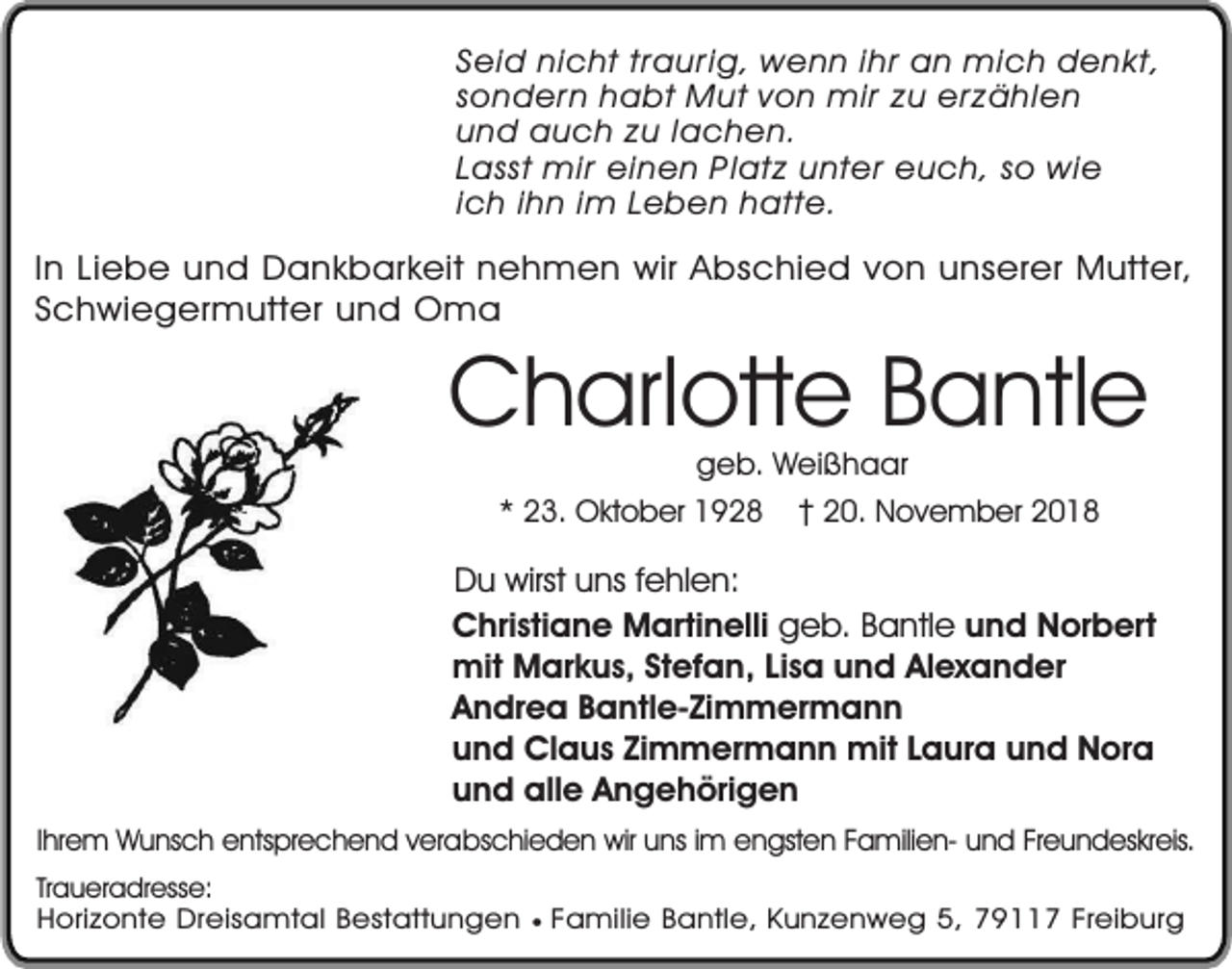 <p>Seid nicht traurig, wenn ihr an mich denkt,<br />sondern habt Mut von mir zu erzählen<br />und auch zu lachen.<br />Lasst mir einen Platz unter euch, so wie<br />ich ihn im Leben hatte.</p><p>In Liebe und Dankbarkeit nehmen wir Abschied von unserer Mutter,<br />Schwiegermutter und Oma</p><p>Charlotte Bantle<br />geb. Weißhaar</p><p>* 23. Oktober 1928</p><p>20. November 2018</p><p>Du wirst uns fehlen:<br />Christiane Martinelli geb. Bantle und Norbert<br />mit Markus, Stefan, Lisa und Alexander<br />Andrea Bantle-Zimmermann<br />und Claus Zimmermann mit Laura und Nora<br />und alle Angehörigen<br />Ihrem Wunsch entsprechend verabschieden wir uns im engsten Familien- und Freundeskreis.<br />Traueradresse:<br />Horizonte Dreisamtal Bestattungen ¥ Familie Bantle, Kunzenweg 5, 79117 Freiburg</p>
