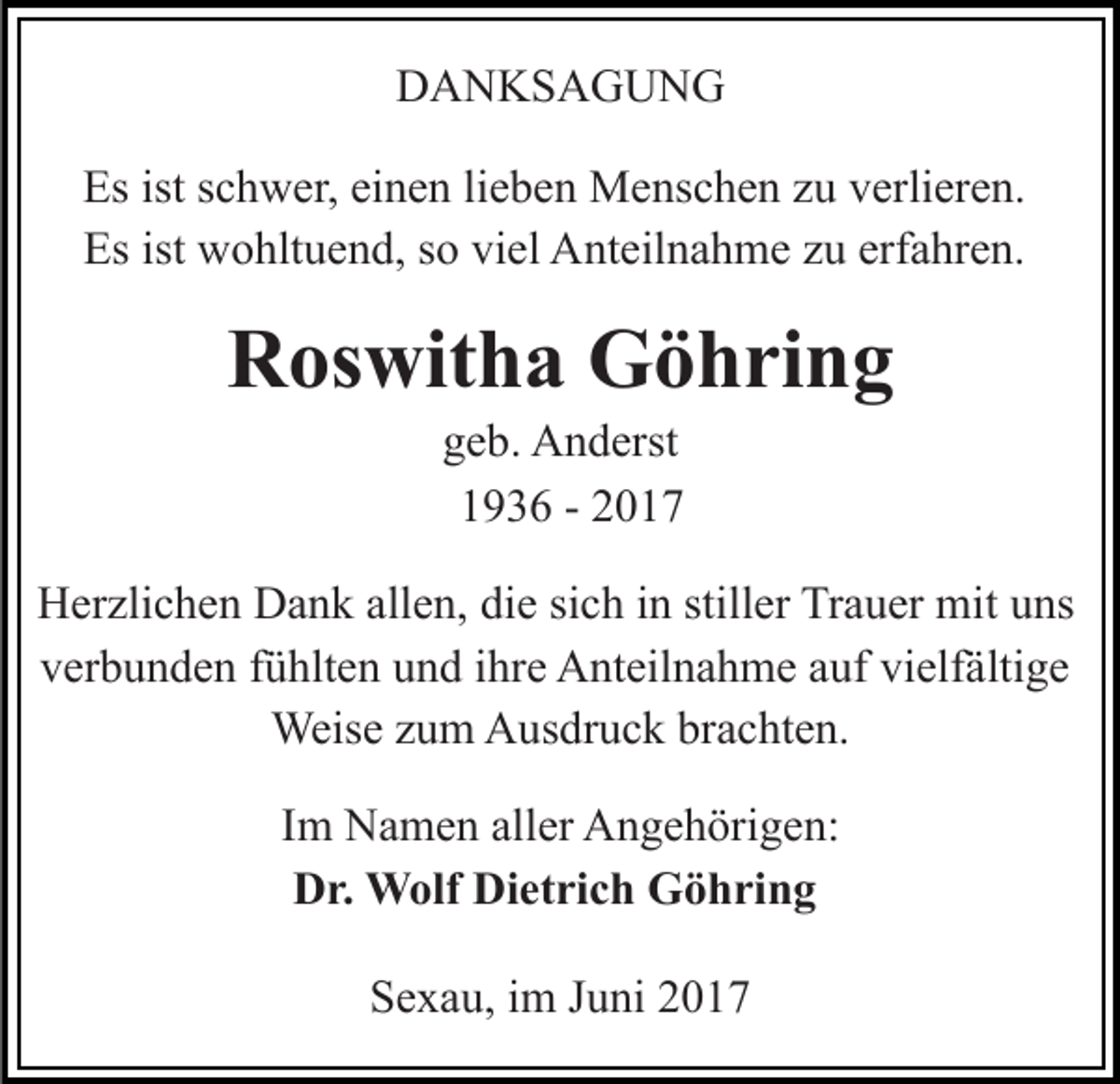 <p>DANKSAGUNG<br />Es ist schwer, einen lieben Menschen zu verlieren.<br />Es ist wohltuend, so viel Anteilnahme zu erfahren.</p><p>Roswitha Göhring<br />geb. Anderst<br />1936 - 2017</p><p>Herzlichen Dank allen, die sich in stiller Trauer mit uns<br />verbunden fühlten und ihre Anteilnahme auf vielfältige<br />Weise zum Ausdruck brachten.<br />Im Namen aller Angehörigen:<br />Dr. Wolf Dietrich Göhring<br />Sexau, im Juni 2017</p>