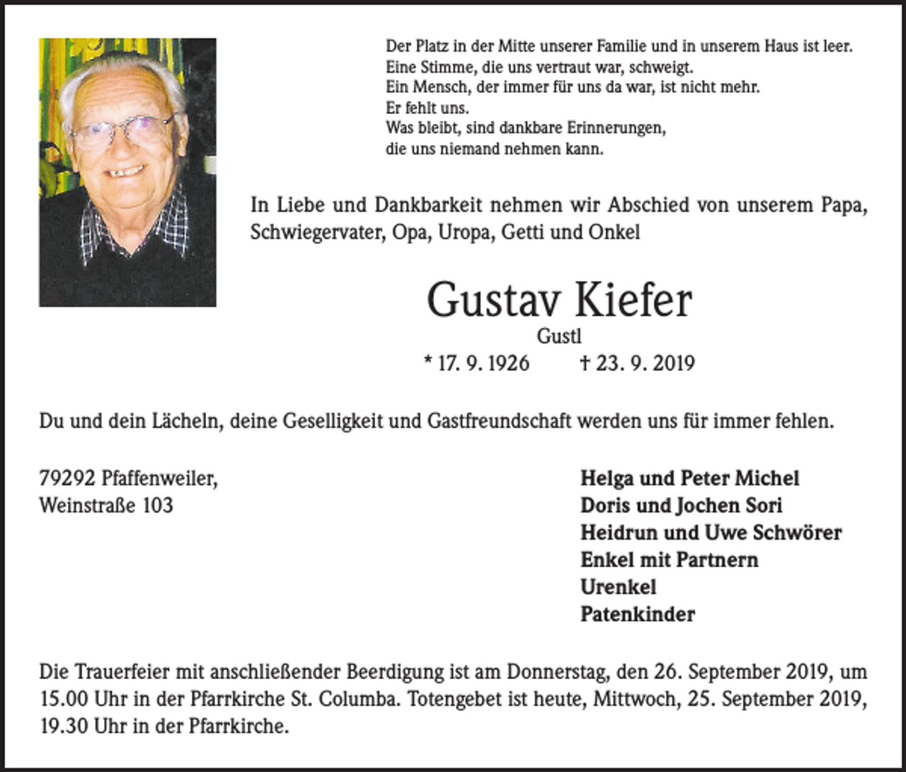 <p>Der Platz in der Mitte unserer Familie und in unserem Haus ist leer.<br />Eine Stimme, die uns vertraut war, schweigt.<br />Ein Mensch, der immer für uns da war, ist nicht mehr.<br />Er fehlt uns.<br />Was bleibt, sind dankbare Erinnerungen,<br />die uns niemand nehmen kann.</p><p>In Liebe und Dankbarkeit nehmen wir Abschied von unserem Papa,<br />Schwiegervater, Opa, Uropa, Getti und Onkel</p><p>Gustav Kiefer<br />* 17. 9. 1926</p><p>Gustl<br />† 23. 9. 2019</p><p>Du und dein Lächeln, deine Geselligkeit und Gastfreundschaft werden uns für immer fehlen.<br />79292 Pfaffenweiler,<br />Helga und Peter Michel<br />Weinstraße 103 Doris und Jochen Sori<br />Heidrun und Uwe Schwörer<br />Enkel mit Partnern<br />Urenkel<br />Patenkinder<br />Die Trauerfeier mit anschließender Beerdigung ist am Donnerstag, den 26. September 2019, um<br />15.00 Uhr in der Pfarrkirche St. Columba. Totengebet ist heute, Mittwoch, 25. September 2019,<br />19.30 Uhr in der Pfarrkirche.</p>