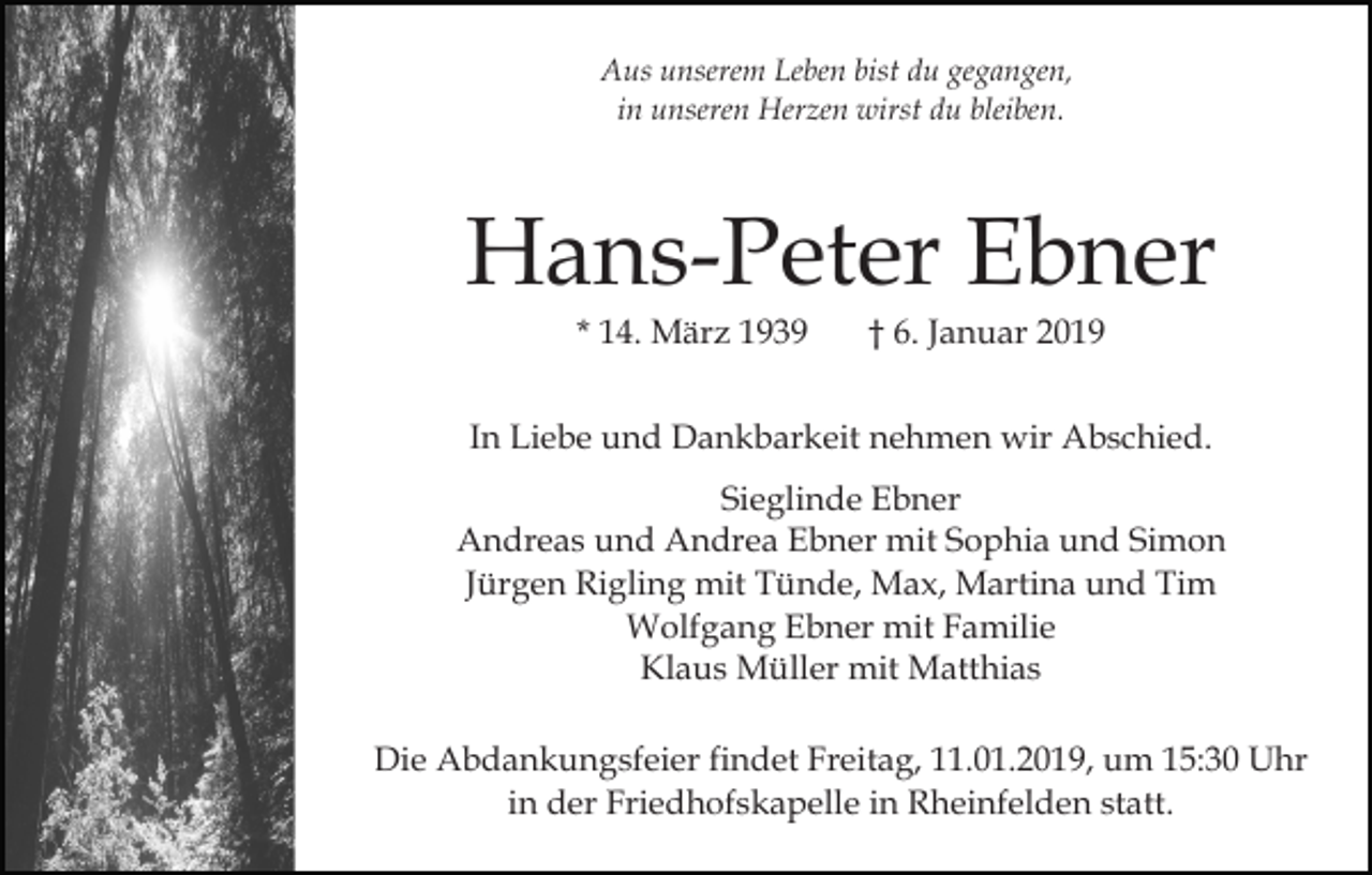 <p>Aus unserem Leben bist du gegangen,<br />in unseren Herzen wirst du bleiben.</p><p>Hans-Peter Ebner<br />* 14. März 1939</p><p>† 6. Januar 2019</p><p>In Liebe und Dankbarkeit nehmen wir Abschied.<br />Sieglinde Ebner<br />Andreas und Andrea Ebner mit Sophia und Simon<br />Jürgen Rigling mit Tünde, Max, Martina und Tim<br />Wolfgang Ebner mit Familie<br />Klaus Müller mit Matthias<br />Die Abdankungsfeier findet Freitag, 11.01.2019, um 15:30 Uhr<br />in der Friedhofskapelle in Rheinfelden statt.</p>
